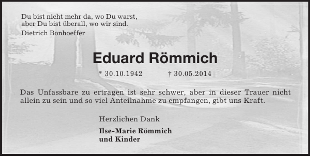<p>Du bist nicht mehr da, wo Du warst,<br />aber Du bist überall, wo wir sind.<br />Dietrich Bonhoeffer<br />Eduard Römmich<br />* 30.10.1942 † 30.05.2014<br />Das Unfassbare zu ertragen ist sehr schwer, aber in dieser Trauer nicht<br />allein zu sein und so viel Anteilnahme zu empfangen, gibt uns Kraft.<br />Herzlichen Dank<br />Ilse-Marie Römmich<br />und Kinder</p>