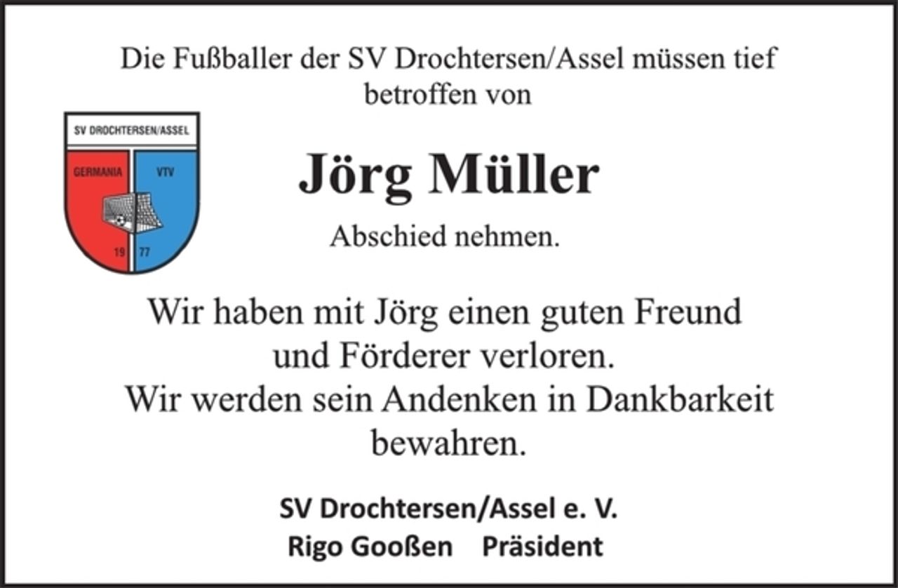 <p>Die Fußballer der SV Drochtersen/Assel müssen tief<br />betroffen von<br />Jörg Müller<br />Abschied nehmen.<br />Wir haben mit Jörg einen guten Freund<br />und Förderer verloren.<br />Wir werden sein Andenken in Dankbarkeit<br />bewahren.<br />SV Drochtersen/Assel e. V.<br />Rigo Gooßen Präsident</p>