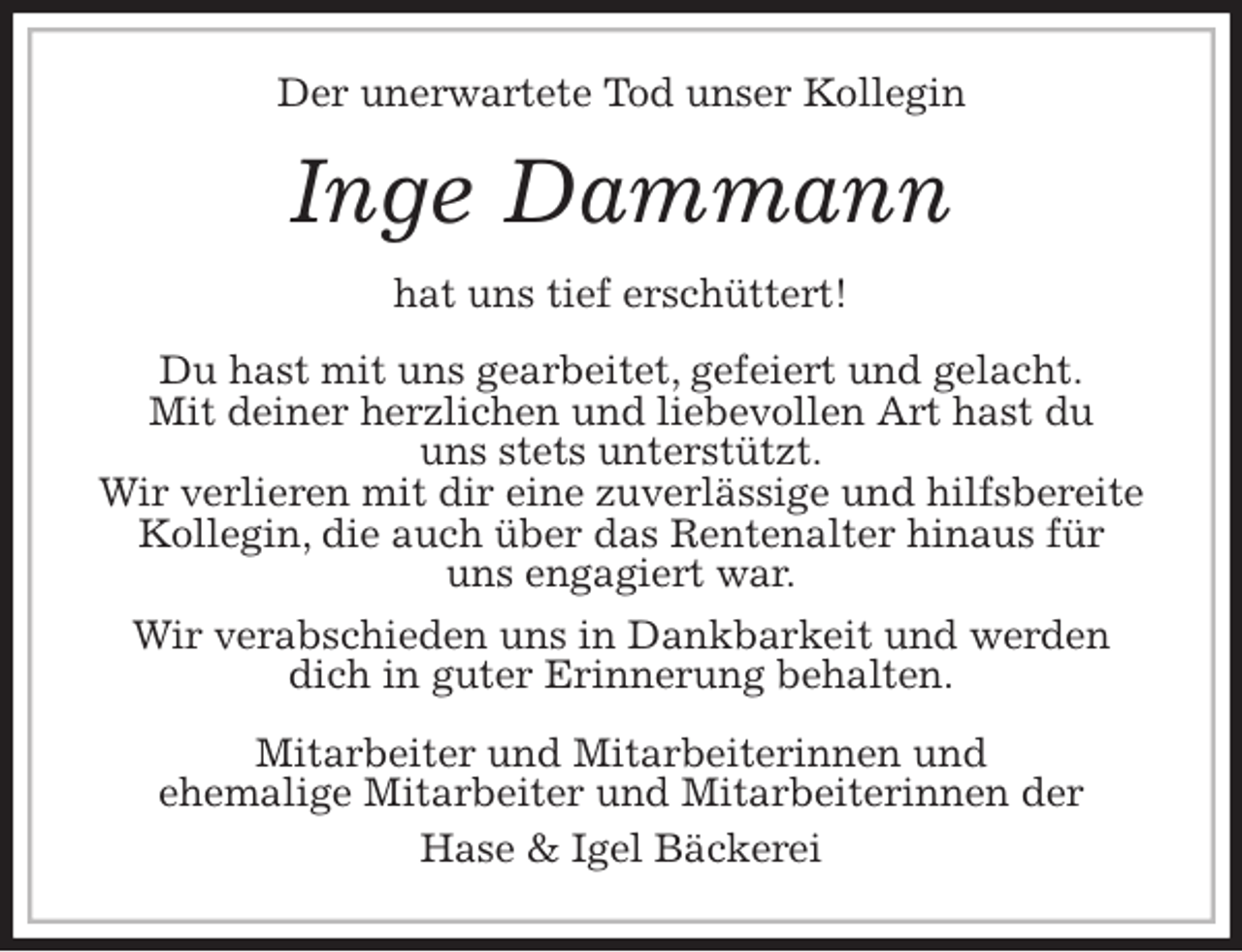 <p>Der unerwartete Tod unser Kollegin<br />Inge Dammann<br />hat uns tief erschüttert!<br />Du hast mit uns gearbeitet, gefeiert und gelacht.<br />Mit deiner herzlichen und liebevollen Art hast du<br />uns stets unterstützt.<br />Wir verlieren mit dir eine zuverlässige und hilfsbereite Kollegin, die auch über das Rentenalter hinaus für<br />uns engagiert war.<br />Wir verabschieden uns in Dankbarkeit und werden dich in guter Erinnerung behalten.<br />Mitarbeiter und Mitarbeiterinnen und<br />ehemalige Mitarbeiter und Mitarbeiterinnen der<br />Hase &amp; Igel Bäckerei</p>
