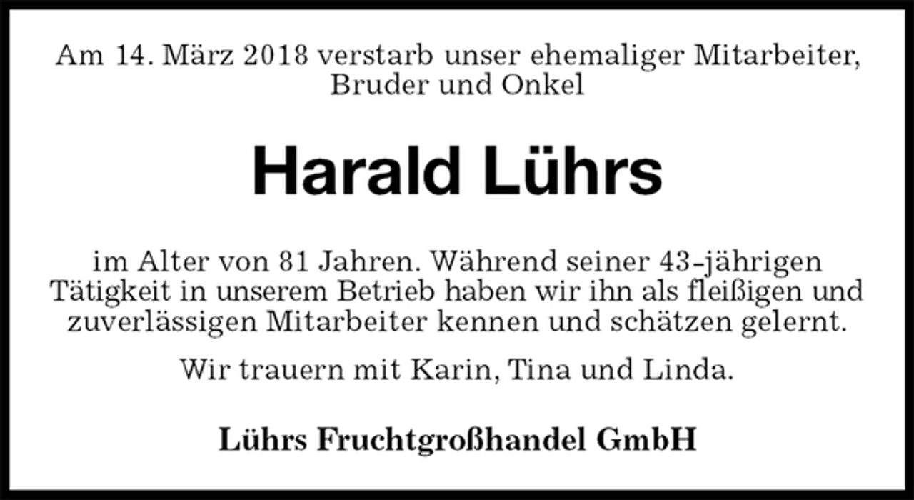 <p>Am 14. März 2018 verstarb unser ehemaliger Mitarbeiter, Bruder und Onkel<br />Harald Lührs<br />im Alter von 81 Jahren. Während seiner 43-jährigen<br />Tätigkeit in unserem Betrieb haben wir ihn als fleißigen und<br />zuverlässigen Mitarbeiter kennen und schätzen gelernt. Wir trauern mit Karin, Tina und Linda.<br />Lührs Fruchtgroßhandel GmbH</p>