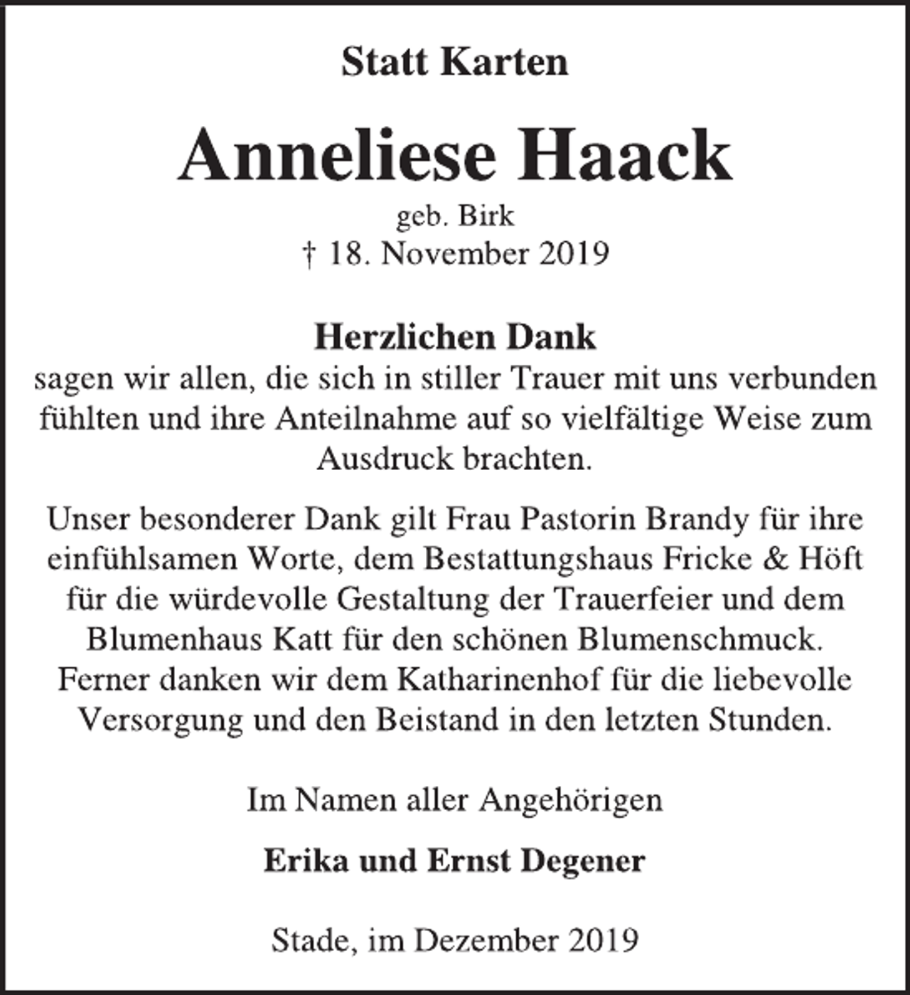 <p>Statt Karten<br />Anneliese Haack<br />geb. Birk<br />† 18. November 2019<br />Herzlichen Dank<br />sagen wir allen, die sich in stiller Trauer mit uns verbunden<br />fühlten und ihre Anteilnahme auf so vielfältige Weise zum<br />Ausdruck brachten.<br />Unser besonderer Dank gilt Frau Pastorin Brandy für ihre<br />einfühlsamen Worte, dem Bestattungshaus Fricke &amp; Höft<br />für die würdevolle Gestaltung der Trauerfeier und dem<br />Blumenhaus Katt für den schönen Blumenschmuck.<br />Ferner danken wir dem Katharinenhof für die liebevolle<br />Versorgung und den Beistand in den letzten Stunden.<br />Im Namen aller Angehörigen<br />Erika und Ernst Degener<br />Stade, im Dezember 2019</p>