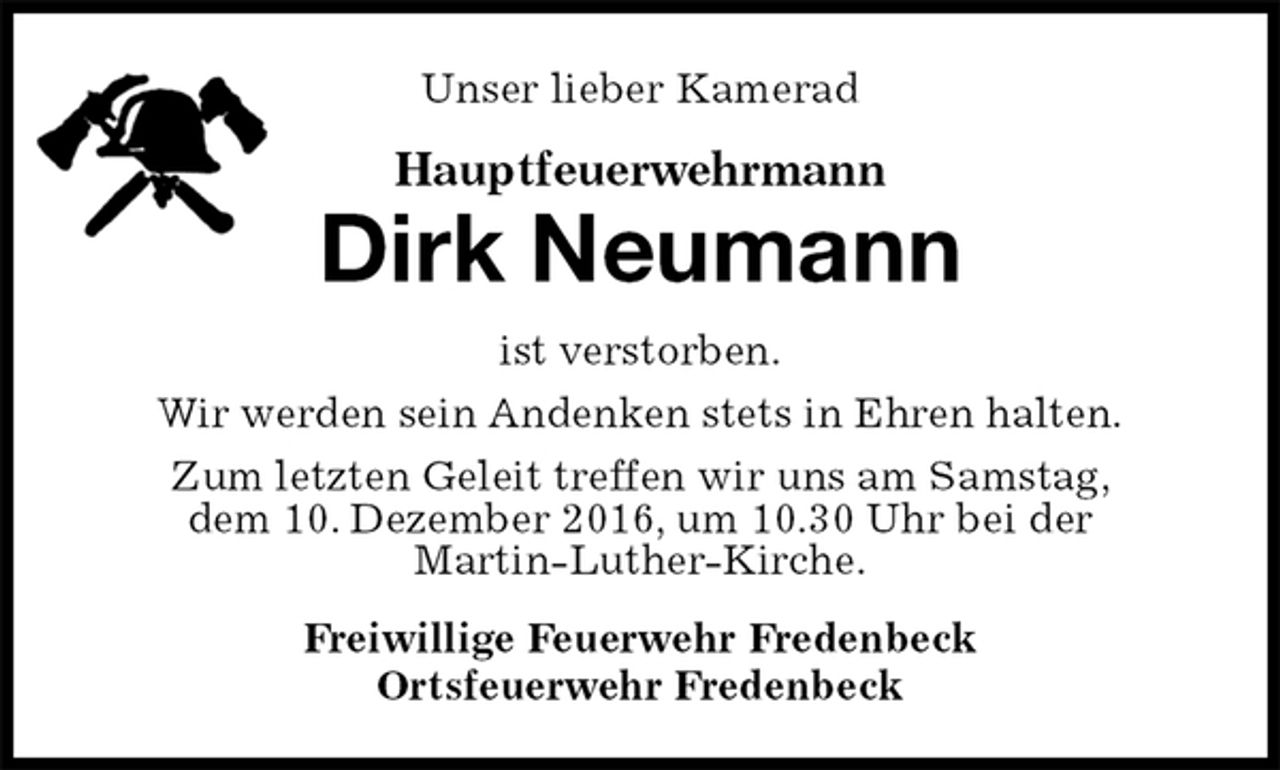 <p>Unser lieber Kamerad<br />Hauptfeuerwehrmann<br />Dirk Neumann<br />ist verstorben.<br />Wir werden sein Andenken stets in Ehren halten.<br />Zum letzten Geleit treffen wir uns am Samstag,<br />dem 10. Dezember 2016, um 10.30 Uhr bei der<br />Martin-Luther-Kirche.<br />Freiwillige Feuerwehr Fredenbeck<br />Ortsfeuerwehr Fredenbeck</p>