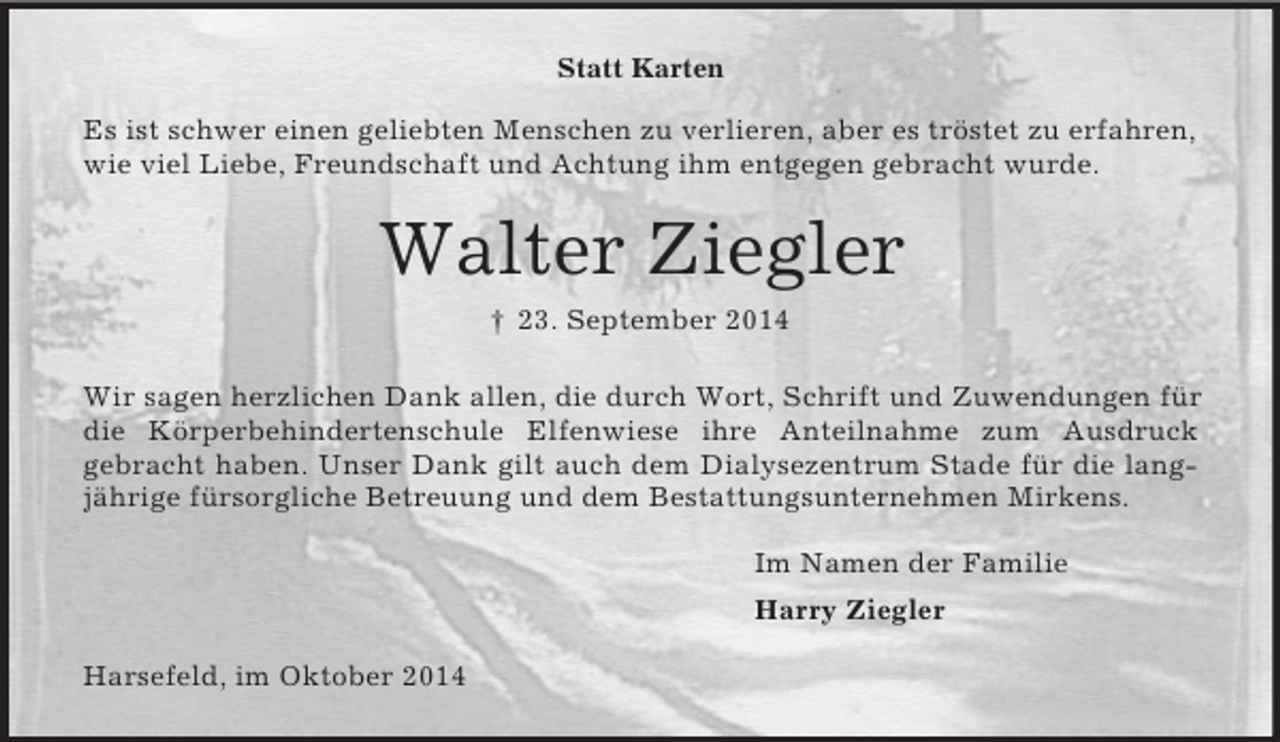 <p>Statt Karten<br />Es ist schwer einen geliebten Menschen zu verlieren, aber es tröstet zu erfahren, wie viel Liebe, Freundschaft und Achtung ihm entgegen gebracht wurde.<br />Walter Ziegler<br />† 23. September 2014<br />Wir sagen herzlichen Dank allen, die durch Wort, Schrift und Zuwendungen für die Körperbehindertenschule Elfenwiese ihre Anteilnahme zum Ausdruck<br />gebracht haben. Unser Dank gilt auch dem Dialysezentrum Stade für die langjährige fürsorgliche Betreuung und dem Bestattungsunternehmen Mirkens.<br />Im Namen der Familie<br />Harry Ziegler<br />Harsefeld, im Oktober 2014</p>