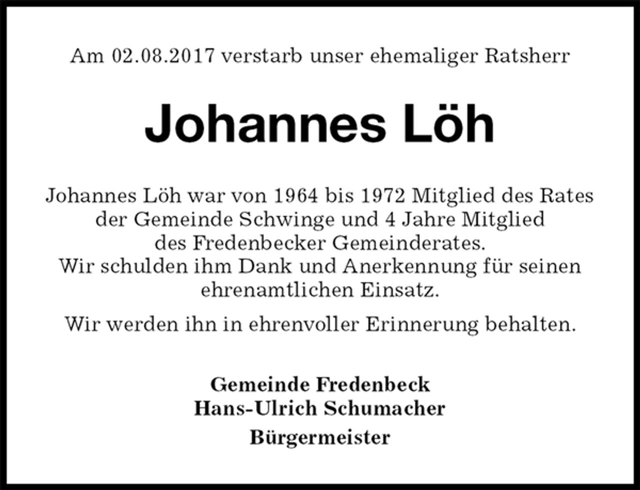 <p>Am 02.08.2017 verstarb unser ehemaliger Ratsherr<br />Johannes Löh<br />Johannes Löh war von 1964 bis 1972 Mitglied des Rates der Gemeinde Schwinge und 4 Jahre Mitglied<br />des Fredenbecker Gemeinderates.<br />Wir schulden ihm Dank und Anerkennung für seinen<br />ehrenamtlichen Einsatz.<br />Wir werden ihn in ehrenvoller Erinnerung behalten.<br />Gemeinde Fredenbeck<br />Hans-Ulrich Schumacher<br />Bürgermeister</p>