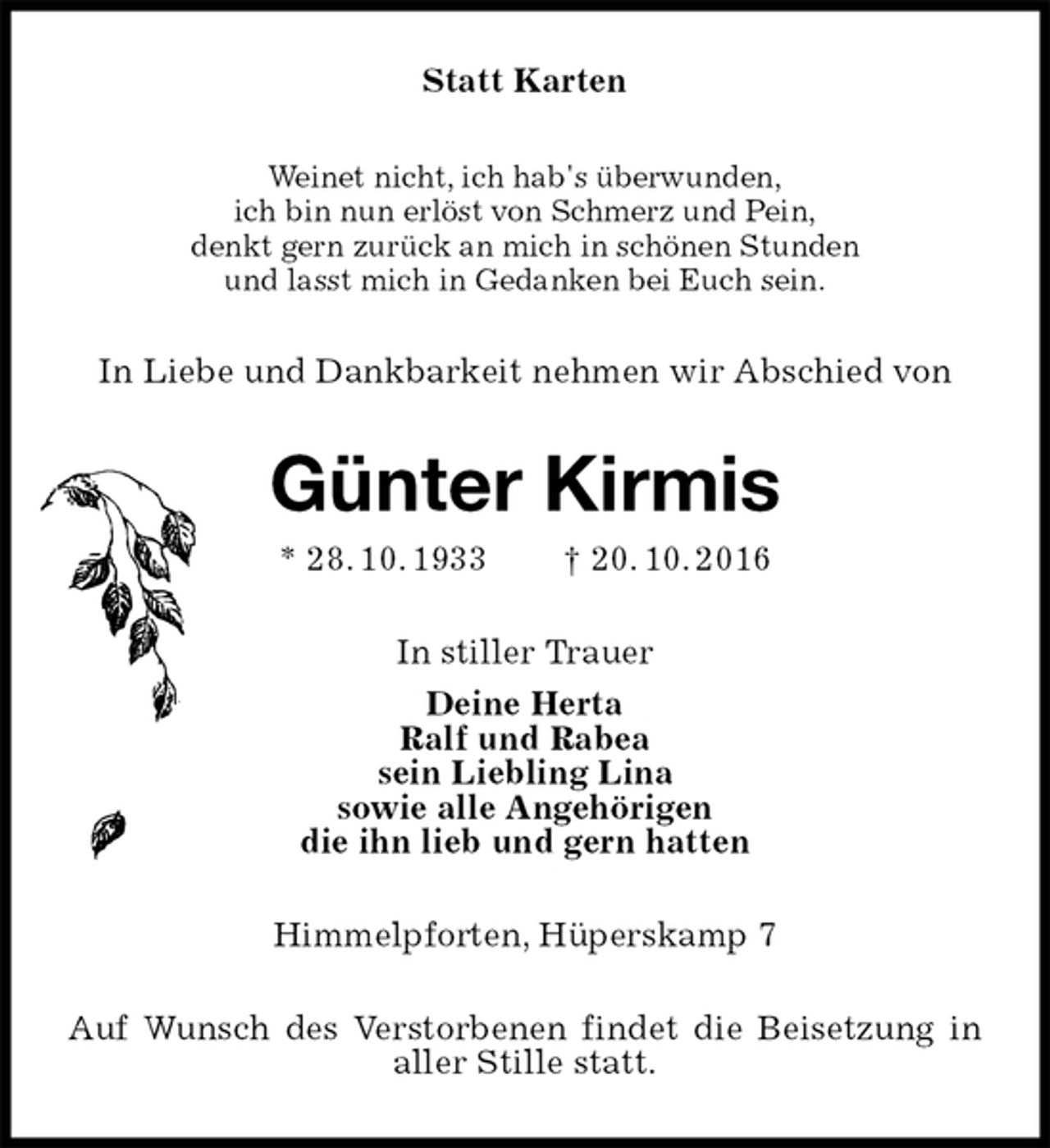 <p>Statt Karten<br />Weinet nicht, ich hab's überwunden,<br />ich bin nun erlöst von Schmerz und Pein,<br />denkt gern zurück an mich in schönen Stunden<br />und lasst mich in Gedanken bei Euch sein.<br />In Liebe und Dankbarkeit nehmen wir Abschied von<br />Günter Kirmis<br />* 28. 10. 1933 † 20. 10. 2016<br />In stiller Trauer<br />Deine Herta<br />Ralf und Rabea<br />sein Liebling Lina<br />sowie alle Angehörigen<br />die ihn lieb und gern hatten<br />Himmelpforten, Hüperskamp 7<br />Auf Wunsch des Verstorbenen findet die Beisetzung in aller Stille statt.</p>