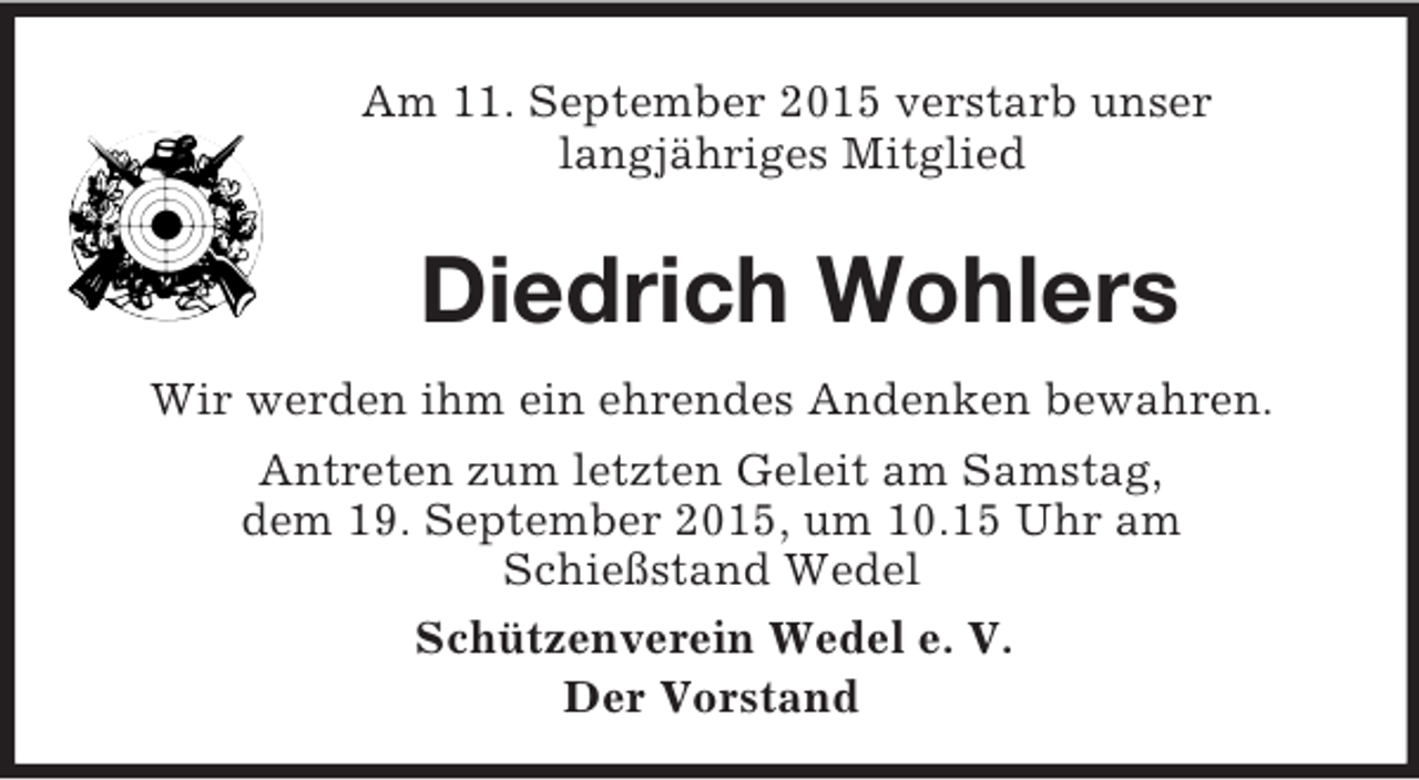 <p>Am 11. September 2015 verstarb unser<br />langjähriges Mitglied<br />Diedrich Wohlers<br />Wir werden ihm ein ehrendes Andenken bewahren.<br />Antreten zum letzten Geleit am Samstag,<br />dem 19. September 2015, um 10.15 Uhr am<br />Schießstand Wedel<br />Schützenverein Wedel e. V.<br />Der Vorstand</p>