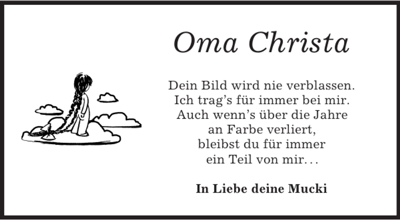 <p>Oma Christa<br />Dein Bild wird nie verblassen.<br />Ich trag’s für immer bei mir.<br />Auch wenn’s über die Jahre<br />an Farbe verliert,<br />bleibst du für immer<br />ein Teil von mir. . .</p>
<p>In Liebe deine Mucki</p>