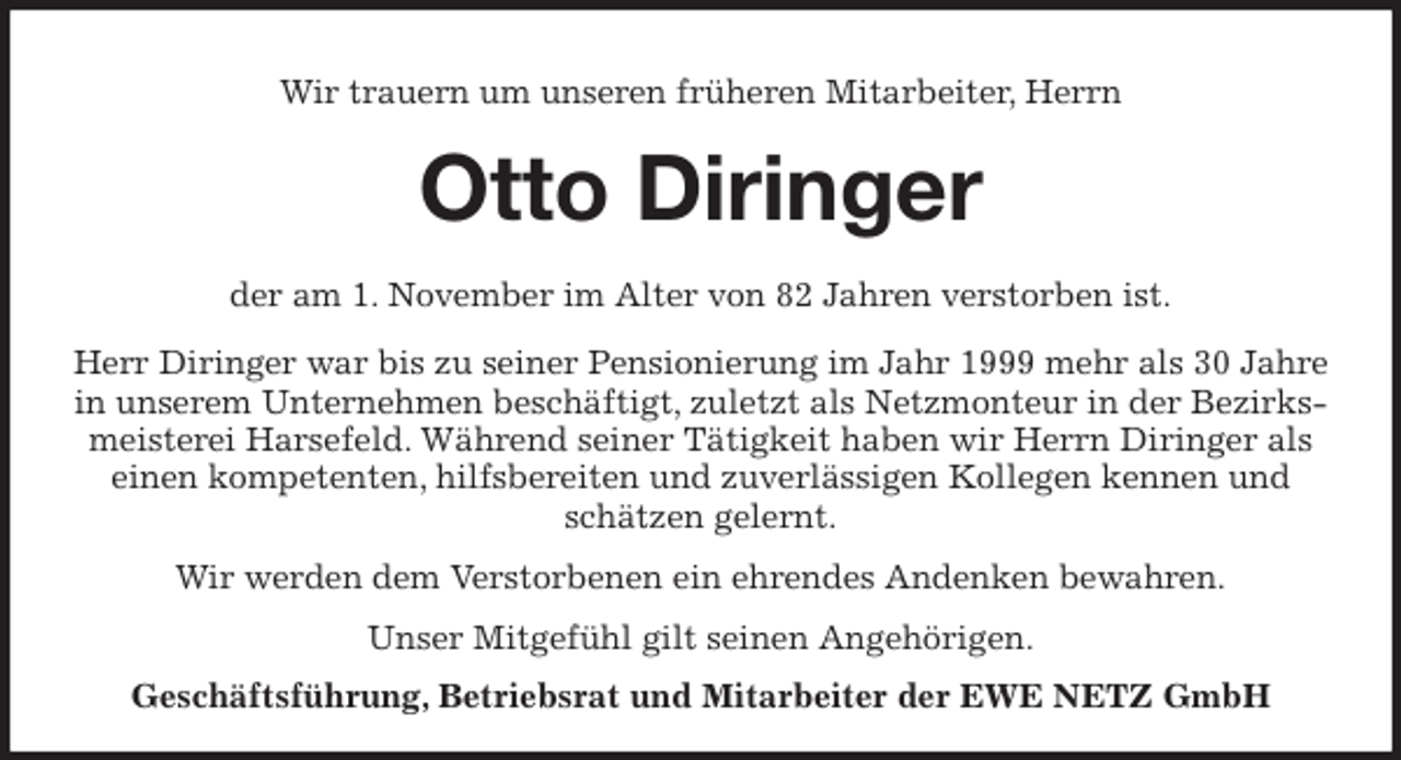 <p>Wir trauern um unseren früheren Mitarbeiter, Herrn<br />Otto Diringer<br />der am 1. November im Alter von 82 Jahren verstorben ist.</p>
<p>Herr Diringer war bis zu seiner Pensionierung im Jahr 1999 mehr als 30 Jahre in unserem Unternehmen beschäftigt, zuletzt als Netzmonteur in der Bezirksmeisterei Harsefeld. Während seiner Tätigkeit haben wir Herrn Diringer als<br />einen kompetenten, hilfsbereiten und zuverlässigen Kollegen kennen und schätzen gelernt.</p>
<p>Wir werden dem Verstorbenen ein ehrendes Andenken bewahren.</p>
<p>Unser Mitgefühl gilt seinen Angehörigen.<br />Geschäftsführung, Betriebsrat und Mitarbeiter der EWE NETZ GmbH</p>