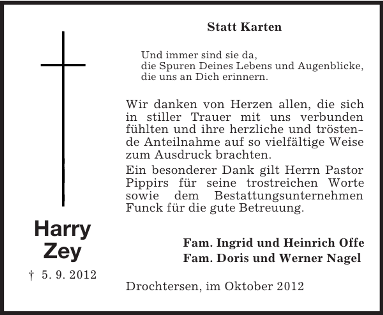 <p>Statt Karten<br />Und immer sind sie da,<br />die Spuren Deines Lebens und Augenblicke,<br />die uns an Dich erinnern.</p><p>Wir danken von Herzen allen, die sich<br />in stiller Trauer mit uns verbunden<br />fühlten und ihre herzliche und tröstende Anteilnahme auf so vielfältige Weise<br />zum Ausdruck brachten.<br />Ein besonderer Dank gilt Herrn Pastor<br />Pippirs für seine trostreichen Worte<br />sowie dem Bestattungsunternehmen<br />Funck für die gute Betreuung.</p><p>Harry<br />Zey<br />† 5. 9. 2012</p><p>Fam. Ingrid und Heinrich Offe<br />Fam. Doris und Werner Nagel<br />Drochtersen, im Oktober 2012</p>