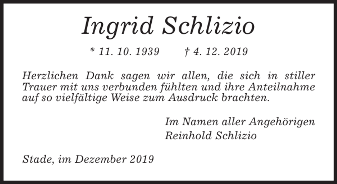 <p>Ingrid Schlizio<br />* 11. 10. 1939 † 4. 12. 2019<br />Herzlichen Dank sagen wir allen, die sich in stiller Trauer mit uns verbunden fühlten und ihre Anteilnahme auf so vielfältige Weise zum Ausdruck brachten.<br />Im Namen aller Angehörigen<br />Reinhold Schlizio<br />Stade, im Dezember 2019</p>
