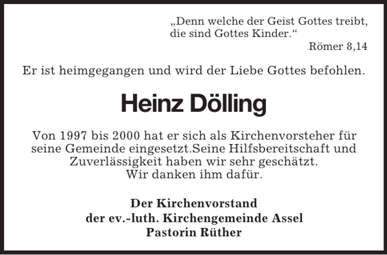 <p>„Denn welche der Geist Gottes treibt,<br />die sind Gottes Kinder.“<br />Römer 8,14</p><p>Er ist heimgegangen und wird der Liebe Gottes befohlen.</p><p>Heinz Dölling<br />Von 1997 bis 2000 hat er sich als Kirchenvorsteher für<br />seine Gemeinde eingesetzt.Seine Hilfsbereitschaft und<br />Zuverlässigkeit haben wir sehr geschätzt.<br />Wir danken ihm dafür.<br />Der Kirchenvorstand<br />der ev.-luth. Kirchengemeinde Assel<br />Pastorin Rüther</p>