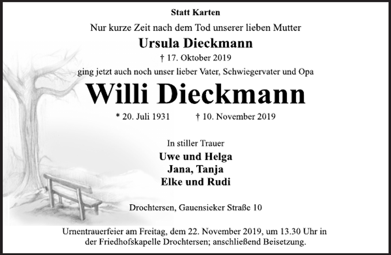 <p>Statt Karten<br />Nur kurze Zeit nach dem Tod unserer lieben Mutter<br />Ursula Dieckmann<br />† 17. Oktober 2019<br />ging jetzt auch noch unser lieber Vater, Schwiegervater und Opa<br />Willi Dieckmann<br />* 20. Juli 1931 +10. November 2019<br />In stiller Trauer<br />Uwe und Helga<br />Jana, Tanja<br />Elke und Rudi<br />Drochtersen, Gauensieker Straße 10<br />Urnentrauerfeier am Freitag, dem 22. November 2019, um 13.30 Uhr in der Friedhofskapelle Drochtersen; anschließend Beisetzung.</p>
