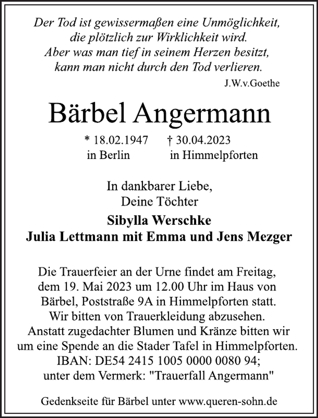 <p>Der Tod ist gewissermaßen eine Unmöglichkeit,<br />die plötzlich zur Wirklichkeit wird.<br />Aber was man tief in seinem Herzen besitzt,<br />kann man nicht durch den Tod verlieren.<br />J.W.v.Goethe<br />Bärbel Angermann<br />* 18.02.1947 † 30.04.2023<br />in Berlin in Himmelpforten<br />In dankbarer Liebe,<br />Deine Töchter<br />Sibylla Werschke<br />Julia Lettmann mit Emma und Jens Mezger<br />Die Trauerfeier an der Urne findet am Freitag,<br />dem 19. Mai 2023 um 12.00 Uhr im Haus von<br />Bärbel, Poststraße 9A in Himmelpforten statt.<br />Wir bitten von Trauerkleidung abzusehen.<br />Anstatt zugedachter Blumen und Kränze bitten wir<br />um eine Spende an die Stader Tafel in Himmelpforten.<br />IBAN: DE54 2415 1005 0000 0080 94;<br />unter dem Vermerk: "Trauerfall Angermann"<br />Gedenkseite für Bärbel unter www.queren-sohn.de</p>