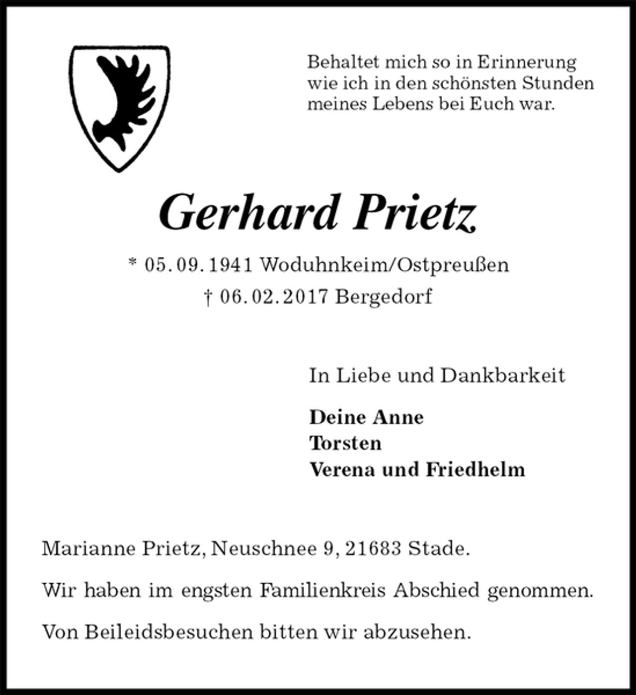 <p>Behaltet mich so in Erinnerung<br />wie ich in den schönsten Stunden<br />meines Lebens bei Euch war.<br />Gerhard Prietz<br />* 05. 09. 1941 Woduhnkeim/Ostpreußen<br />† 06. 02. 2017 Bergedorf<br />In Liebe und Dankbarkeit</p><p>Deine Anne<br />Torsten<br />Verena und Friedhelm<br />Marianne Prietz, Neuschnee 9, 21683 Stade.</p><p>Wir haben im engsten Familienkreis Abschied genommen.</p><p>Von Beileidsbesuchen bitten wir abzusehen.</p>