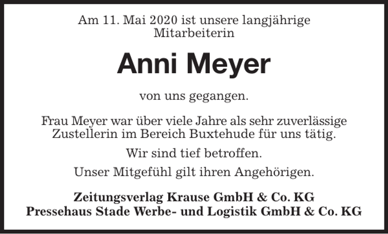<p>Am 11. Mai 2020 ist unsere langjährige<br />Mitarbeiterin<br />Anni Meyer<br />Zeitungsverlag Krause GmbH &amp; Co. KG<br />Pressehaus Stade Werbe- und Logistik GmbH &amp; Co. KG<br />von uns gegangen.<br />Frau Meyer war über viele Jahre als sehr zuverlässige<br />Zustellerin im Bereich Buxtehude für uns tätig.<br />Wir sind tief betroffen.<br />Unser Mitgefühl gilt ihren Angehörigen.</p>