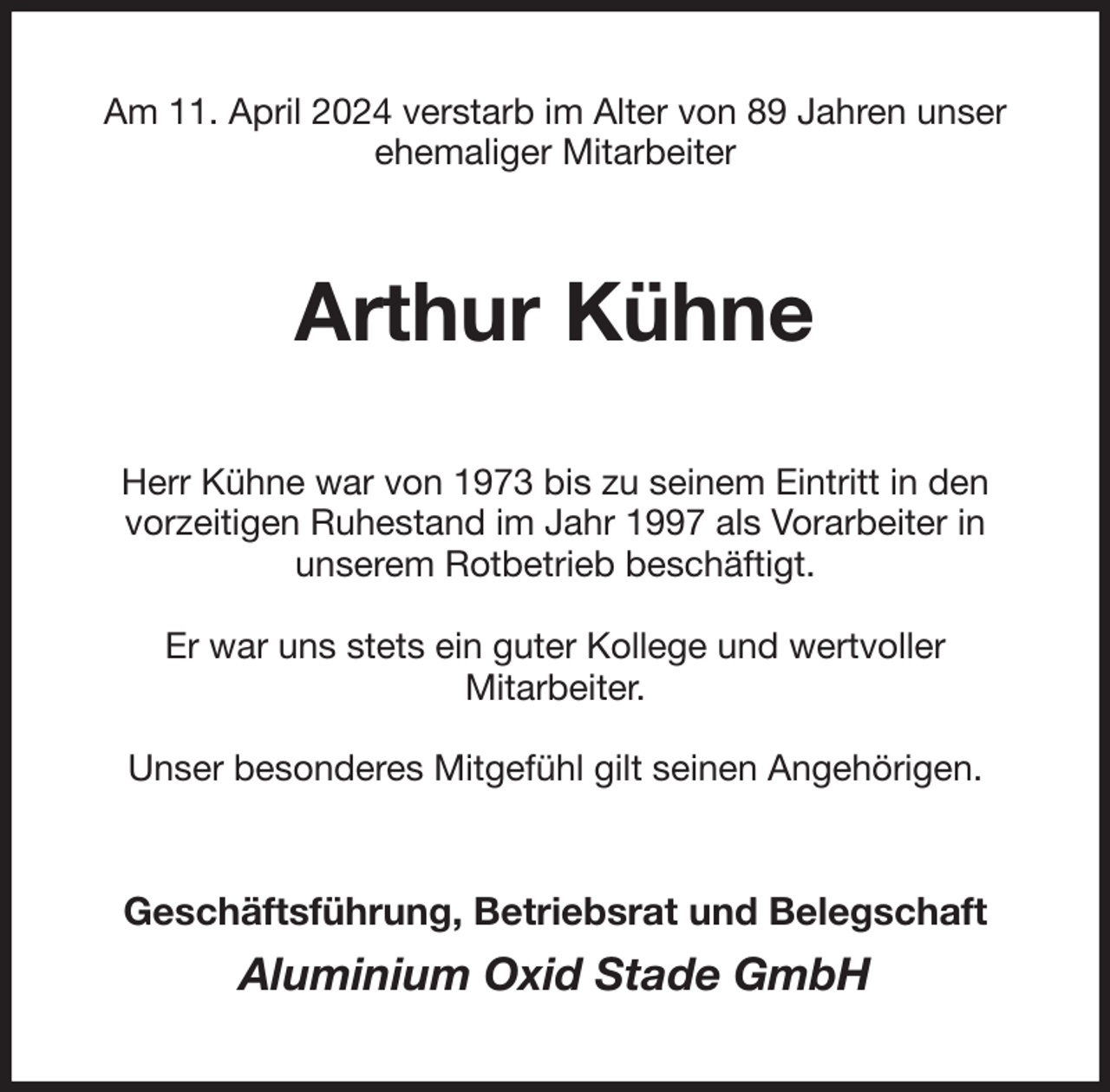 <p>Am 11. April 2024 verstarb im Alter von 89 Jahren unser ehemaliger Mitarbeiter<br />Arthur Kühne<br />Herr Kühne war von 1973 bis zu seinem Eintritt in den<br />vorzeitigen Ruhestand im Jahr 1997 als Vorarbeiter in<br />unserem Rotbetrieb beschäftigt.</p><p>Er war uns stets ein guter Kollege und wertvoller<br />Mitarbeiter.</p><p>Unser besonderes Mitgefühl gilt seinen Angehörigen.<br />Geschäftsführung, Betriebsrat und Belegschaft</p><p>Aluminium Oxid Stade GmbH</p>