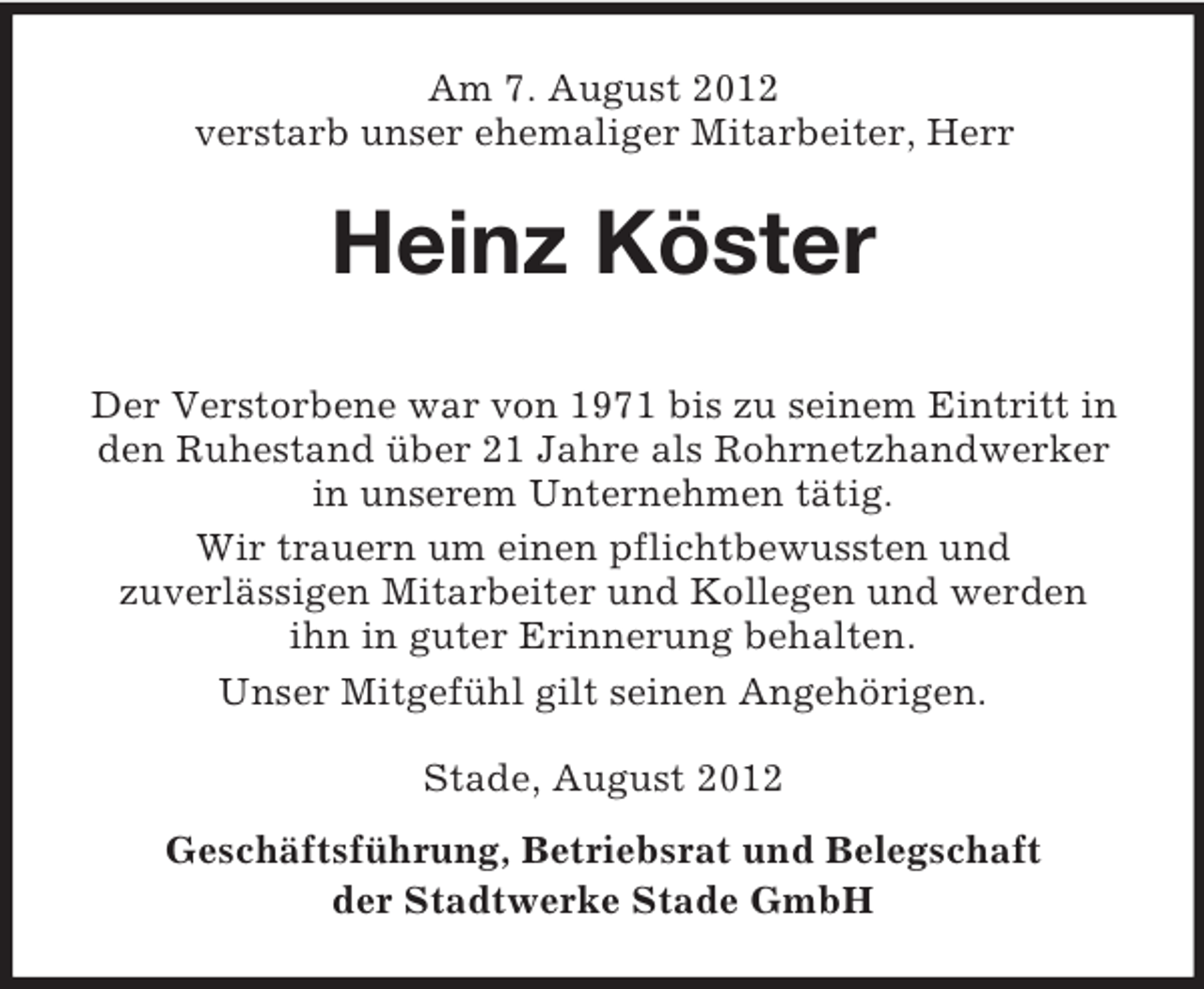 <p>Am 7. August 2012<br />verstarb unser ehemaliger Mitarbeiter, Herr</p><p>Heinz Köster<br />Der Verstorbene war von 1971 bis zu seinem Eintritt in<br />den Ruhestand über 21 Jahre als Rohrnetzhandwerker<br />in unserem Unternehmen tätig.<br />Wir trauern um einen pflichtbewussten und<br />zuverlässigen Mitarbeiter und Kollegen und werden<br />ihn in guter Erinnerung behalten.<br />Unser Mitgefühl gilt seinen Angehörigen.<br />Stade, August 2012<br />Geschäftsführung, Betriebsrat und Belegschaft<br />der Stadtwerke Stade GmbH</p>