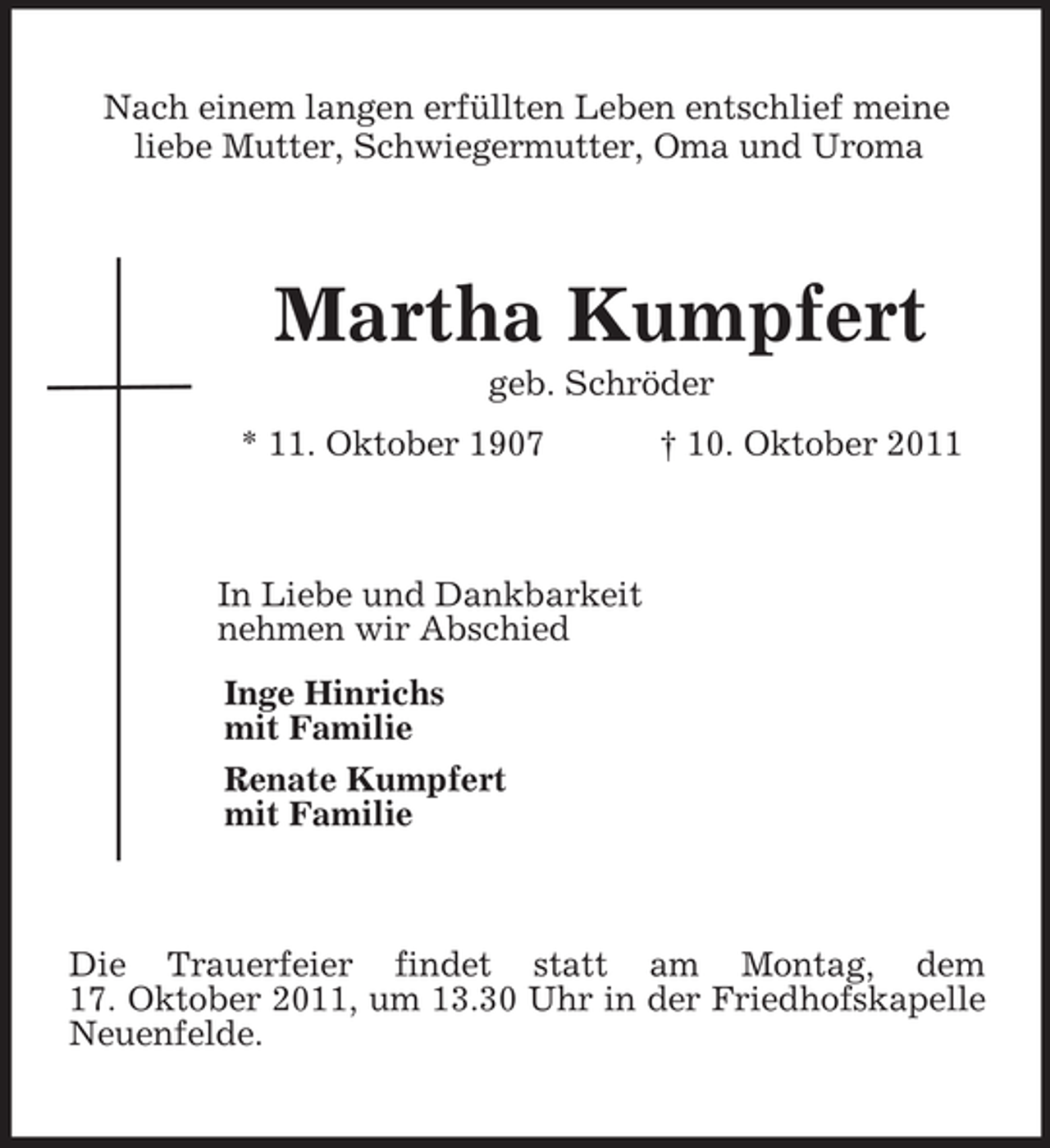 <p>Nach einem langen erfüllten Leben entschlief meine<br />liebe Mutter, Schwiegermutter, Oma und Uroma<br />Martha Kumpfert<br />geb. Schröder<br />* 11. Oktober 1907 † 10. Oktober 2011<br />In Liebe und Dankbarkeit<br />nehmen wir Abschied<br />Inge Hinrichs<br />mit Familie<br />Renate Kumpfert<br />mit Familie<br />Die Trauerfeier findet statt am Montag, dem<br />17. Oktober 2011, um 13.30 Uhr in der Friedhofskapelle Neuenfelde.</p>
