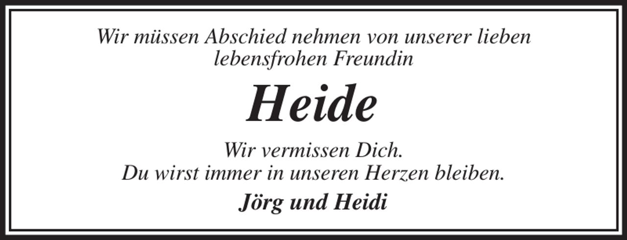 <p>Wir müssen Abschied nehmen von unserer lieben<br />lebensfrohen Freundin<br />Heide<br />Wir vermissen Dich.<br />Du wirst immer in unseren Herzen bleiben.<br />Jörg und Heidi</p>