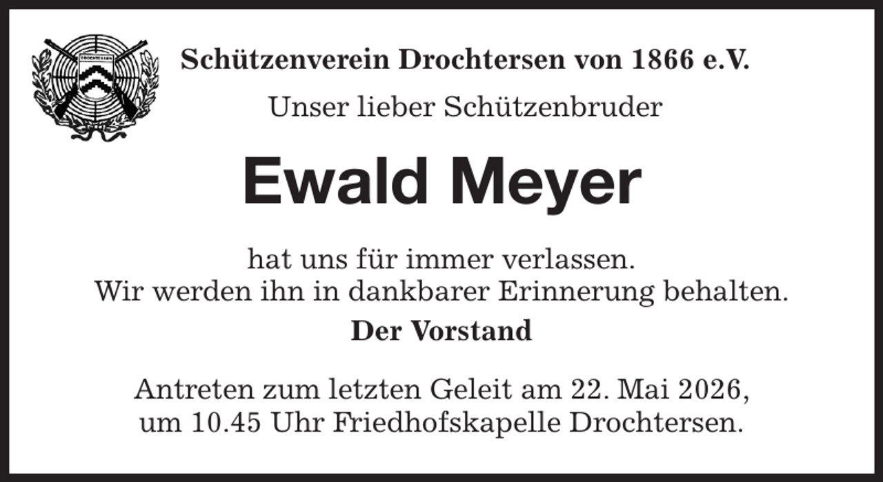 <p>Schützenverein Drochtersen von 1866 e.V.<br />Unser lieber Schützenbruder<br />Ewald Meyer<br />hat uns für immer verlassen.<br />Wir werden ihn in dankbarer Erinnerung behalten.<br />Der Vorstand<br />Antreten zum letzten Geleit am 22. Mai 2026,<br />um 10.45 Uhr Friedhofskapelle Drochtersen.</p>