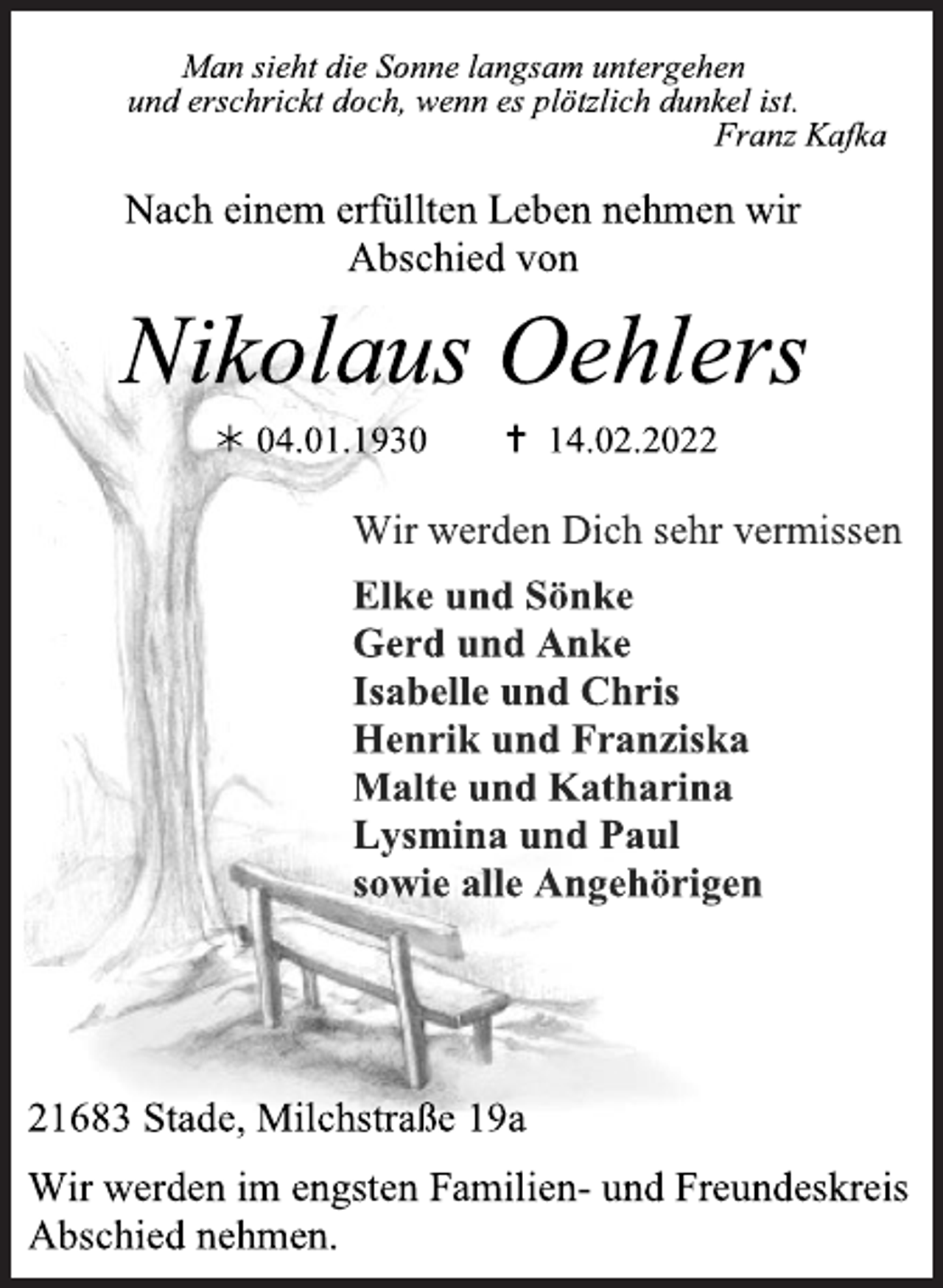 <p>Man sieht die Sonne langsam untergehen<br />und erschrickt doch, wenn es plötzlich dunkel ist.<br />Franz Kafka<br />Nach einem erfüllten Leben nehmen wir<br />Abschied von<br />Nikolaus Oehlers<br />* 04.01.1930 + 14.02.2022<br />Wir werden Dich sehr vermissen<br />Elke und Sönke<br />Gerd und Anke<br />Isabelle und Chris<br />Henrik und Franziska<br />Malte und Katharina<br />Lysmina und Paul<br />sowie alle Angehörigen<br />21683 Stade, Milchstraße 19a<br />Wir werden im engsten Familien- und Freundeskreis Abschied nehmen.</p>