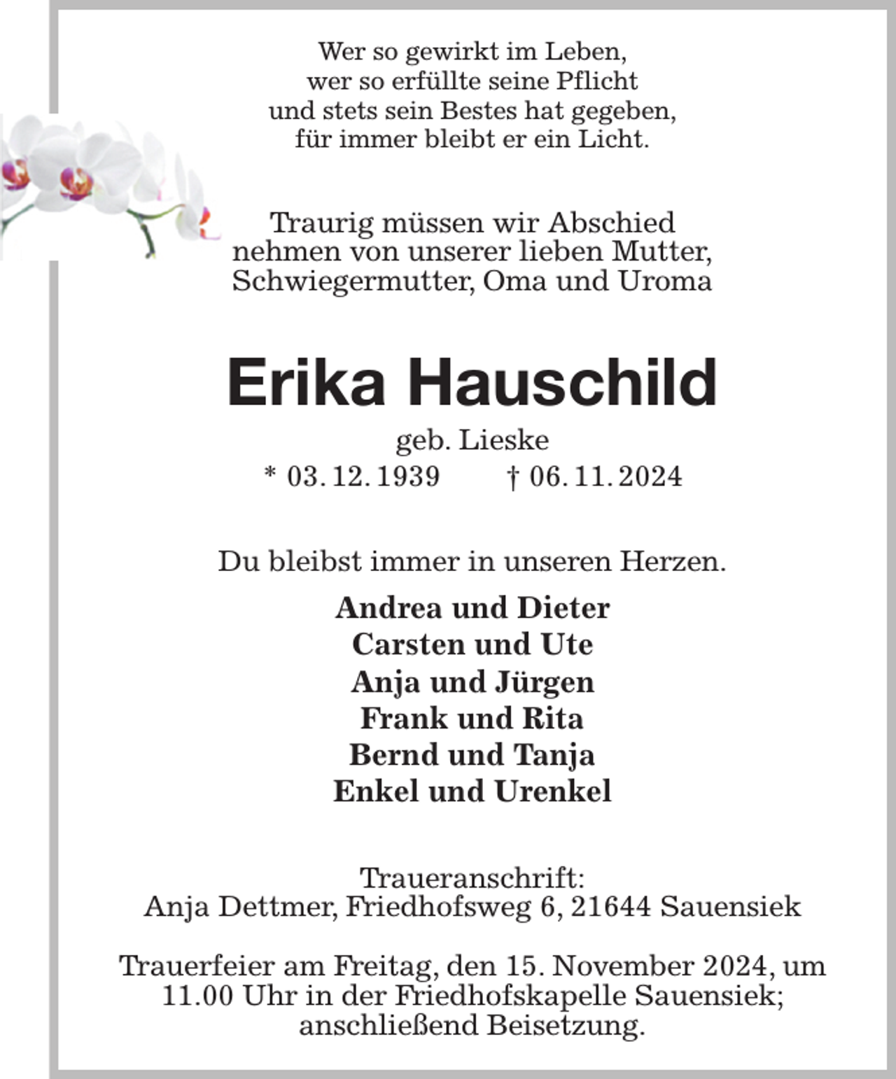<p>Wer so gewirkt im Leben,<br />wer so erfüllte seine Pflicht<br />und stets sein Bestes hat gegeben,<br />für immer bleibt er ein Licht.<br />Traurig müssen wir Abschied<br />nehmen von unserer lieben Mutter,<br />Schwiegermutter, Oma und Uroma<br />Erika Hauschild<br />geb. Lieske<br />* 03. 12. 1939 † 06. 11. 2024<br />Du bleibst immer in unseren Herzen.<br />Andrea und Dieter<br />Carsten und Ute<br />Anja und Jürgen<br />Frank und Rita<br />Bernd und Tanja<br />Enkel und Urenkel<br />Traueranschrift:<br />Anja Dettmer, Friedhofsweg 6, 21644 Sauensiek</p><p>Trauerfeier am Freitag, den 15. November 2024, um 11.00 Uhr in der Friedhofskapelle Sauensiek;<br />anschließend Beisetzung.</p>