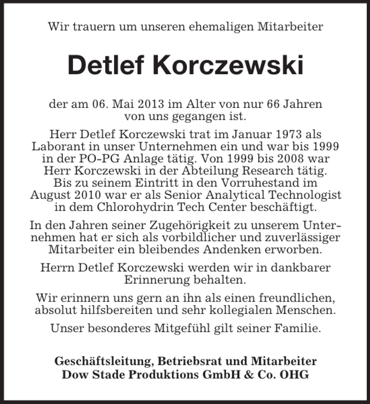 <p>Wir trauern um unseren ehemaligen Mitarbeiter</p><p>Detlef Korczewski<br />der am 06. Mai 2013 im Alter von nur 66 Jahren<br />von uns gegangen ist.<br />Herr Detlef Korczewski trat im Januar 1973 als<br />Laborant in unser Unternehmen ein und war bis 1999<br />in der PO-PG Anlage tätig. Von 1999 bis 2008 war<br />Herr Korczewski in der Abteilung Research tätig.<br />Bis zu seinem Eintritt in den Vorruhestand im<br />August 2010 war er als Senior Analytical Technologist<br />in dem Chlorohydrin Tech Center beschäftigt.<br />In den Jahren seiner Zugehörigkeit zu unserem Unternehmen hat er sich als vorbildlicher und zuverlässiger<br />Mitarbeiter ein bleibendes Andenken erworben.<br />Herrn Detlef Korczewski werden wir in dankbarer<br />Erinnerung behalten.<br />Wir erinnern uns gern an ihn als einen freundlichen,<br />absolut hilfsbereiten und sehr kollegialen Menschen.<br />Unser besonderes Mitgefühl gilt seiner Familie.<br />Geschäftsleitung, Betriebsrat und Mitarbeiter<br />Dow Stade Produktions GmbH &amp; Co. OHG</p>
