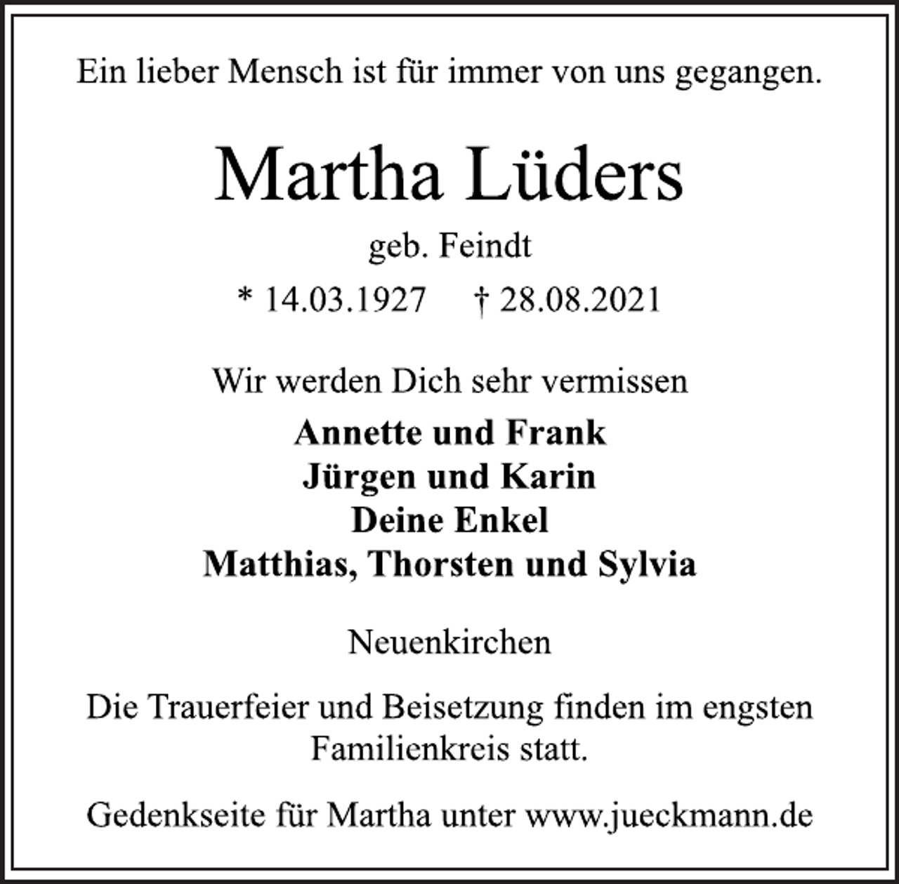 <p>Ein lieber Mensch ist für immer von uns gegangen.<br />Martha Lüders<br />geb. Feindt<br />* 14.03.1927 † 28.08.2021<br />Wir werden Dich sehr vermissen<br />Annette und Frank<br />Jürgen und Karin<br />Deine Enkel<br />Matthias, Thorsten und Sylvia<br />Neuenkirchen<br />Gedenkseite für Martha unter www.jueckmann.de</p>
<p>Die Trauerfeier und Beisetzung finden im engsten<br />Familienkreis statt.</p>