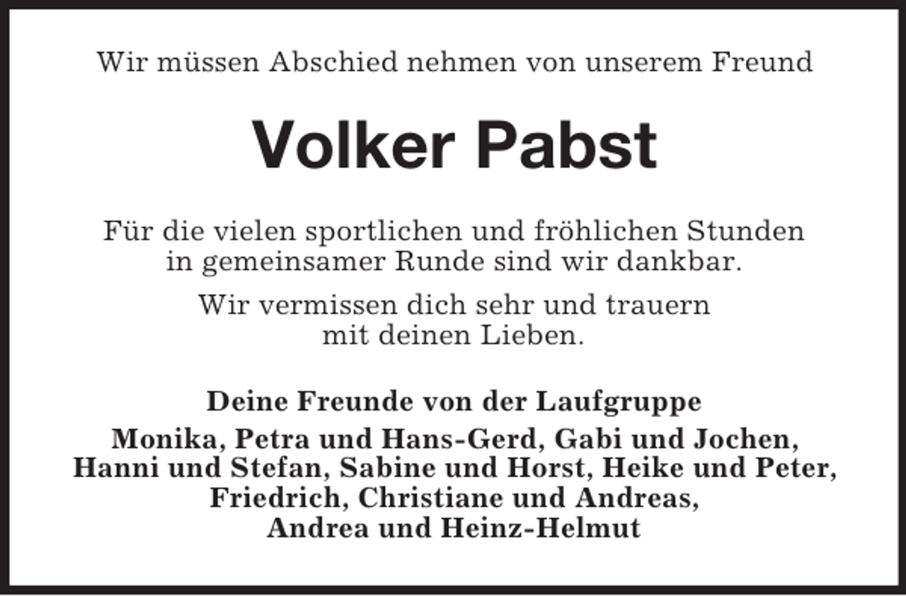 <p>Wir müssen Abschied nehmen von unserem Freund</p><p>Volker Pabst<br />Für die vielen sportlichen und fröhlichen Stunden<br />in gemeinsamer Runde sind wir dankbar.<br />Wir vermissen dich sehr und trauern<br />mit deinen Lieben.<br />Deine Freunde von der Laufgruppe<br />Monika, Petra und Hans-Gerd, Gabi und Jochen,<br />Hanni und Stefan, Sabine und Horst, Heike und Peter,<br />Friedrich, Christiane und Andreas,<br />Andrea und Heinz-Helmut</p>