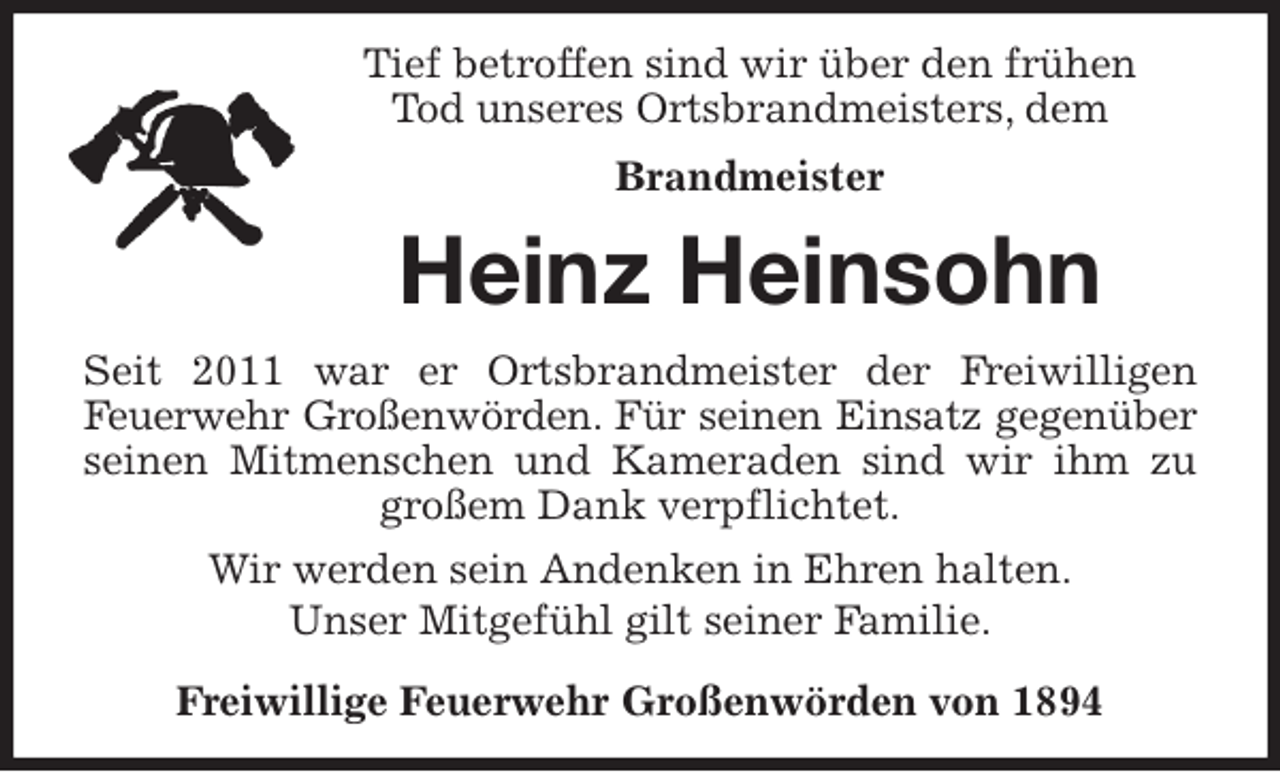 <p>Tief betroffen sind wir über den frühen<br />Tod unseres Ortsbrandmeisters, dem<br />Brandmeister<br />Heinz Heinsohn<br />Seit 2011 war er Ortsbrandmeister der Freiwilligen<br />Feuerwehr Großenwörden. Für seinen Einsatz gegenüber<br />seinen Mitmenschen und Kameraden sind wir ihm zu<br />großem Dank verpflichtet.<br />Wir werden sein Andenken in Ehren halten.<br />Unser Mitgefühl gilt seiner Familie.<br />Freiwillige Feuerwehr Großenwörden von 1894</p>