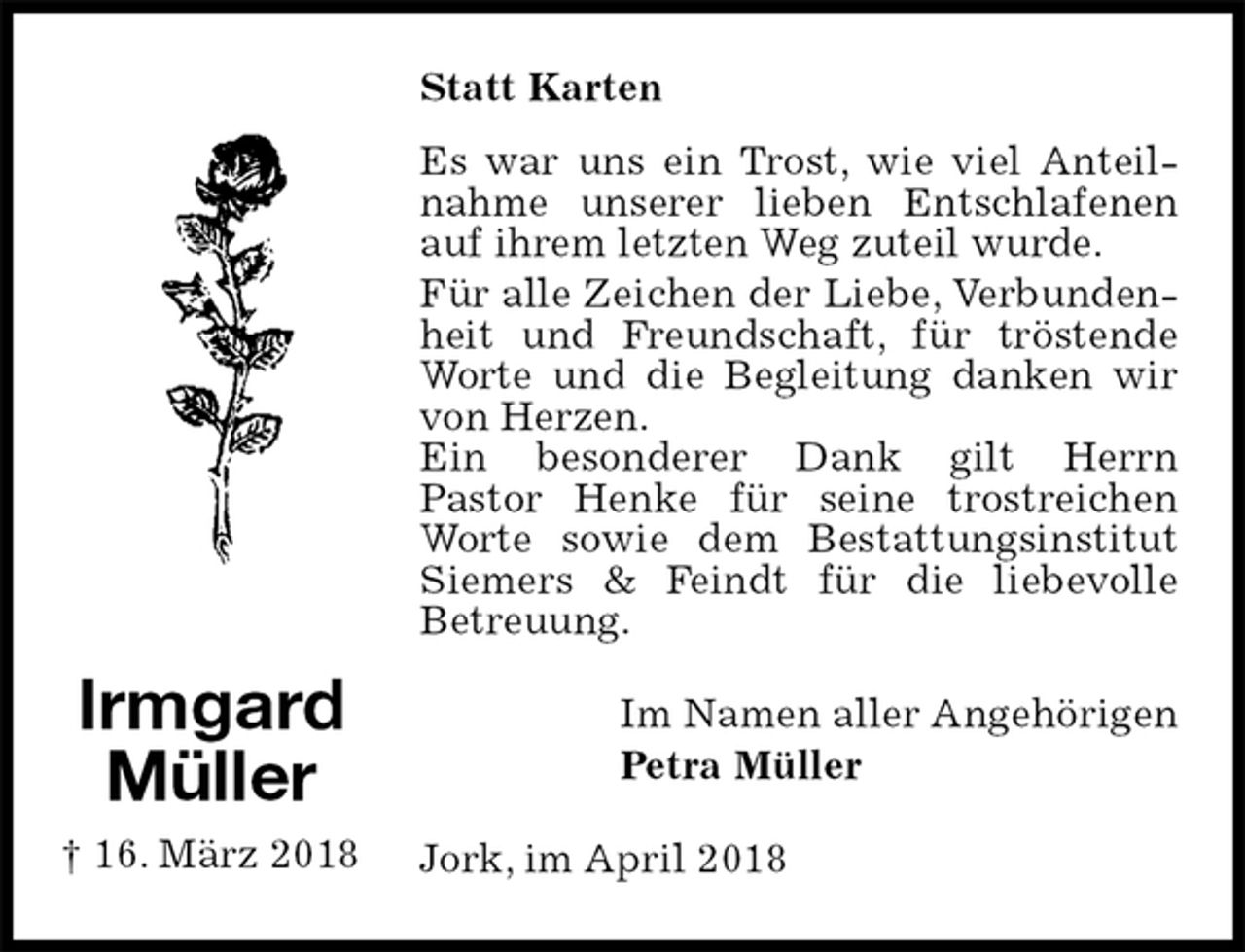 <p>Statt Karten<br />Es war uns ein Trost, wie viel Anteilnahme unserer lieben Entschlafenen auf ihrem letzten Weg zuteil wurde.<br />Für alle Zeichen der Liebe, Verbundenheit und Freundschaft, für tröstende Worte und die Begleitung danken wir von Herzen.<br />Ein besonderer Dank gilt Herrn<br />Pastor Henke für seine trostreichen Worte sowie dem Bestattungsinstitut Siemers &amp; Feindt für die liebevolle<br />Betreuung.<br />Im Namen aller Angehörigen<br />Petra Müller<br />Jork, im April 2018<br />Irmgard<br />Müller<br />† 16. März 2018</p>