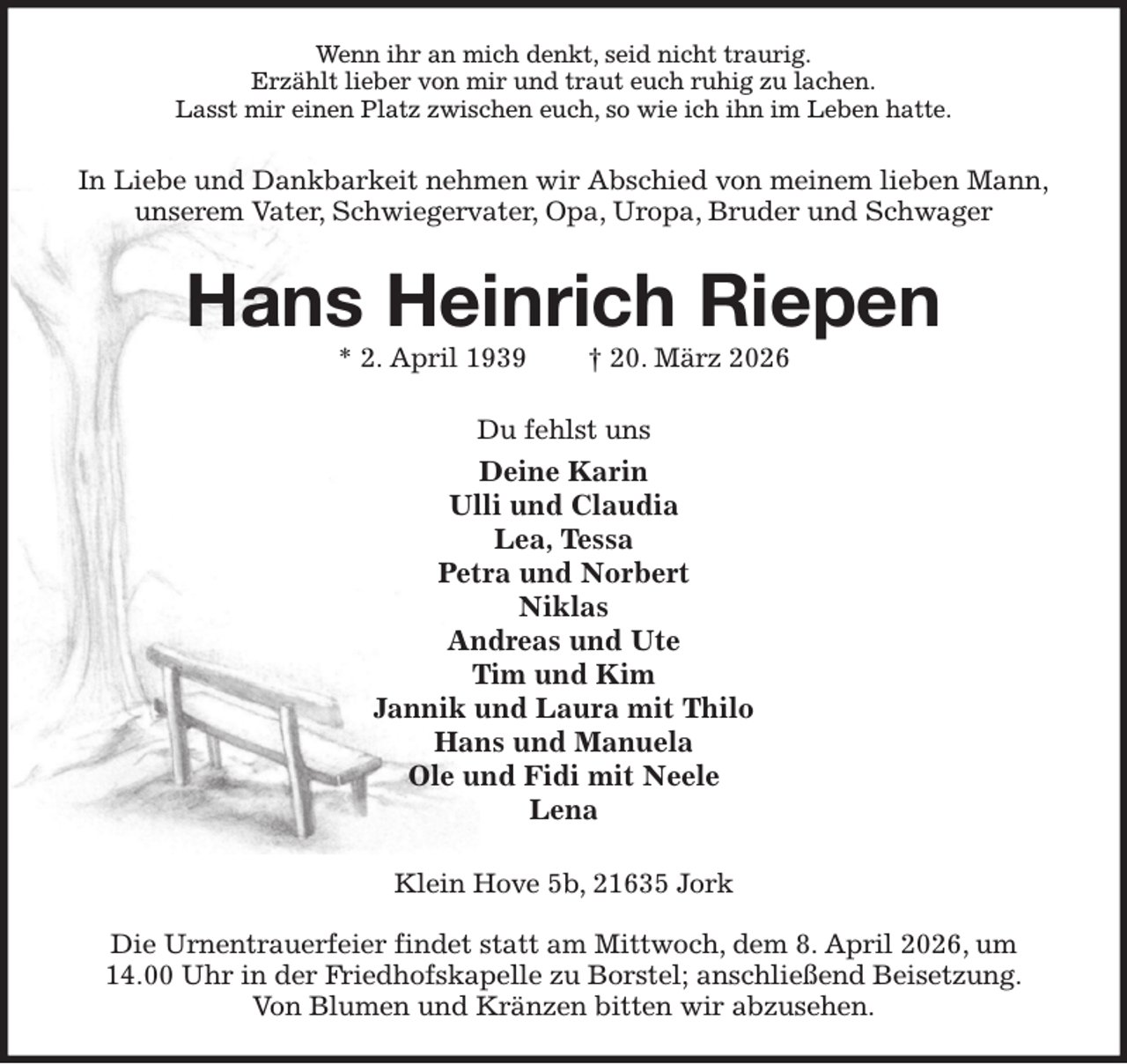 <p>Wenn ihr an mich denkt, seid nicht traurig.<br />Erzählt lieber von mir und traut euch ruhig zu lachen.<br />Lasst mir einen Platz zwischen euch, so wie ich ihn im Leben hatte.<br />In Liebe und Dankbarkeit nehmen wir Abschied von meinem lieben Mann,<br />unserem Vater, Schwiegervater, Opa, Uropa, Bruder und Schwager<br />Hans Heinrich Riepen<br />* 2. April 1939 † 20. März 2026<br />Du fehlst uns<br />Deine Karin<br />Ulli und Claudia<br />Lea, Tessa<br />Petra und Norbert<br />Niklas<br />Andreas und Ute<br />Tim und Kim<br />Jannik und Laura mit Thilo<br />Hans und Manuela<br />Ole und Fidi mit Neele<br />Lena<br />Klein Hove 5b, 21635 Jork</p><p>Die Urnentrauerfeier findet statt am Mittwoch, dem 8. April 2026, um 14.00 Uhr in der Friedhofskapelle zu Borstel; anschließend Beisetzung.<br />Von Blumen und Kränzen bitten wir abzusehen.</p>