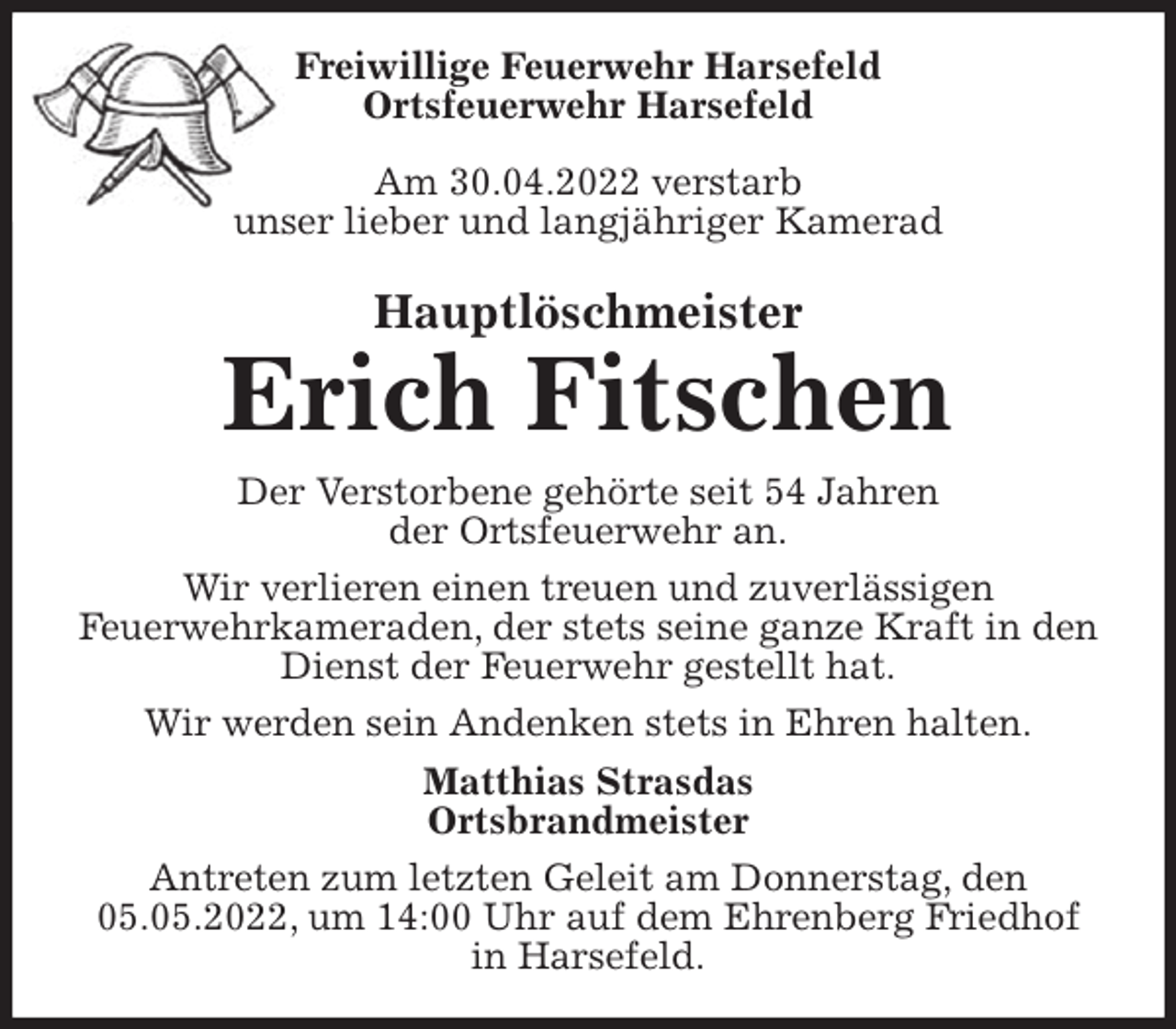 <p>Freiwillige Feuerwehr Harsefeld<br />Ortsfeuerwehr Harsefeld</p>
<p>Am 30.04.2022 verstarb<br />unser lieber und langjähriger Kamerad<br />Hauptlöschmeister<br />Erich Fitschen<br />Der Verstorbene gehörte seit 54 Jahren<br />der Ortsfeuerwehr an.<br />Wir verlieren einen treuen und zuverlässigen<br />Feuerwehrkameraden, der stets seine ganze Kraft in den Dienst der Feuerwehr gestellt hat.<br />Wir werden sein Andenken stets in Ehren halten.<br />Matthias Strasdas<br />Ortsbrandmeister<br />Antreten zum letzten Geleit am Donnerstag, den 05.05.2022, um 14:00 Uhr auf dem Ehrenberg Friedhof in Harsefeld.</p>