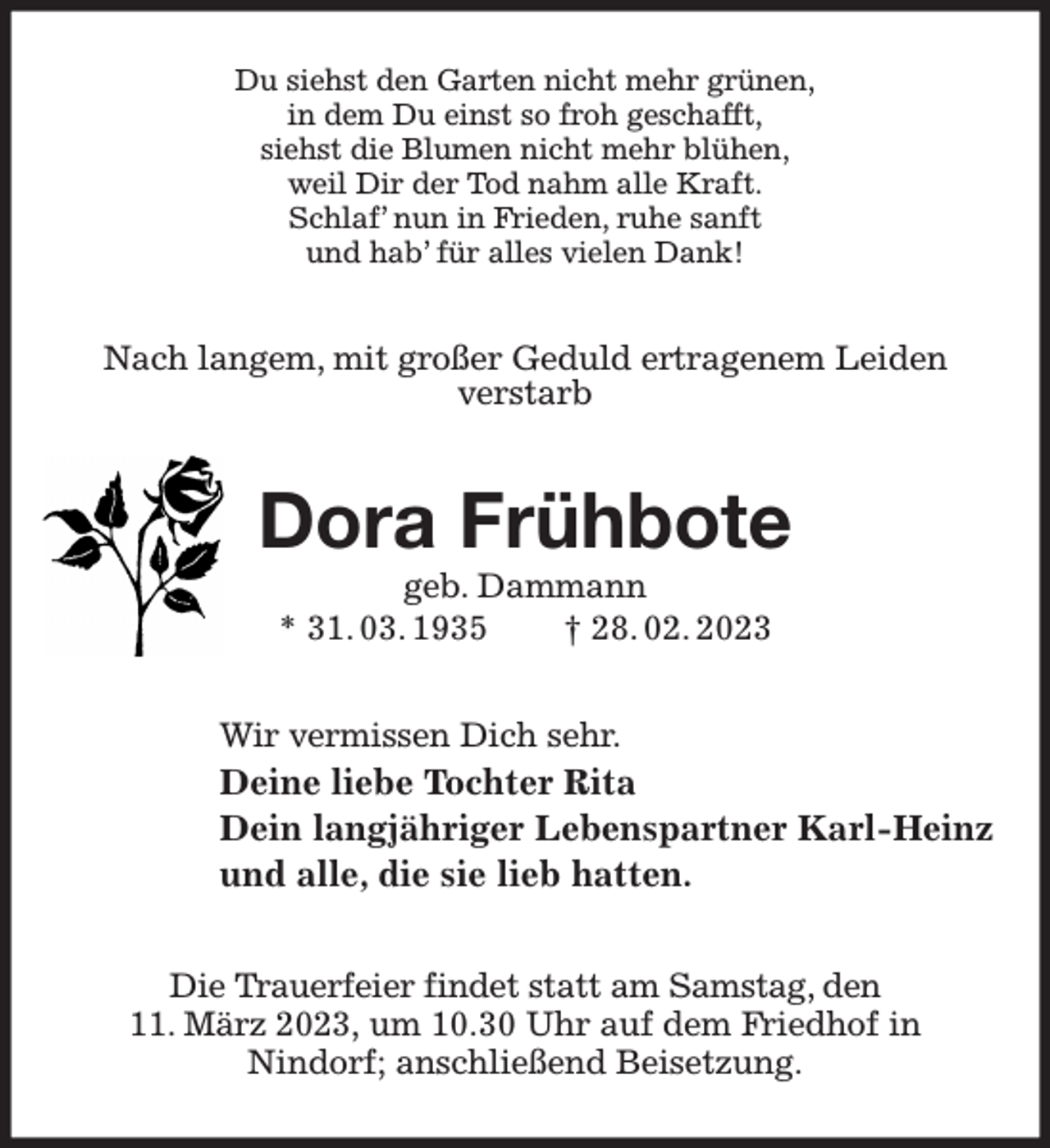 <p>Du siehst den Garten nicht mehr grünen,<br />in dem Du einst so froh geschafft,<br />siehst die Blumen nicht mehr blühen,<br />weil Dir der Tod nahm alle Kraft.<br />Schlaf' nun in Frieden, ruhe sanft<br />und hab' für alles vielen Dank!<br />Nach langem, mit großer Geduld ertragenem Leiden<br />verstarb<br />Dora Frühbote<br />geb. Dammann<br />* 31. 03. 1935 † 28. 02. 2023<br />Wir vermissen Dich sehr.<br />Deine liebe Tochter Rita<br />Dein langjähriger Lebenspartner Karl-Heinz<br />und alle, die sie lieb hatten.<br />Die Trauerfeier findet statt am Samstag, den<br />11. März 2023, um 10.30 Uhr auf dem Friedhof in<br />Nindorf; anschließend Beisetzung.</p>