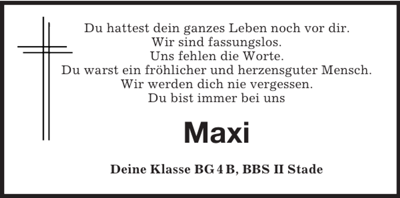 <p>Du hattest dein ganzes Leben noch vor dir.<br />Wir sind fassungslos.<br />Uns fehlen die Worte.<br />Du warst ein fröhlicher und herzensguter Mensch.<br />Wir werden dich nie vergessen.<br />Du bist immer bei uns<br />Maxi<br />Deine Klasse BG 4 B, BBS II Stade</p>