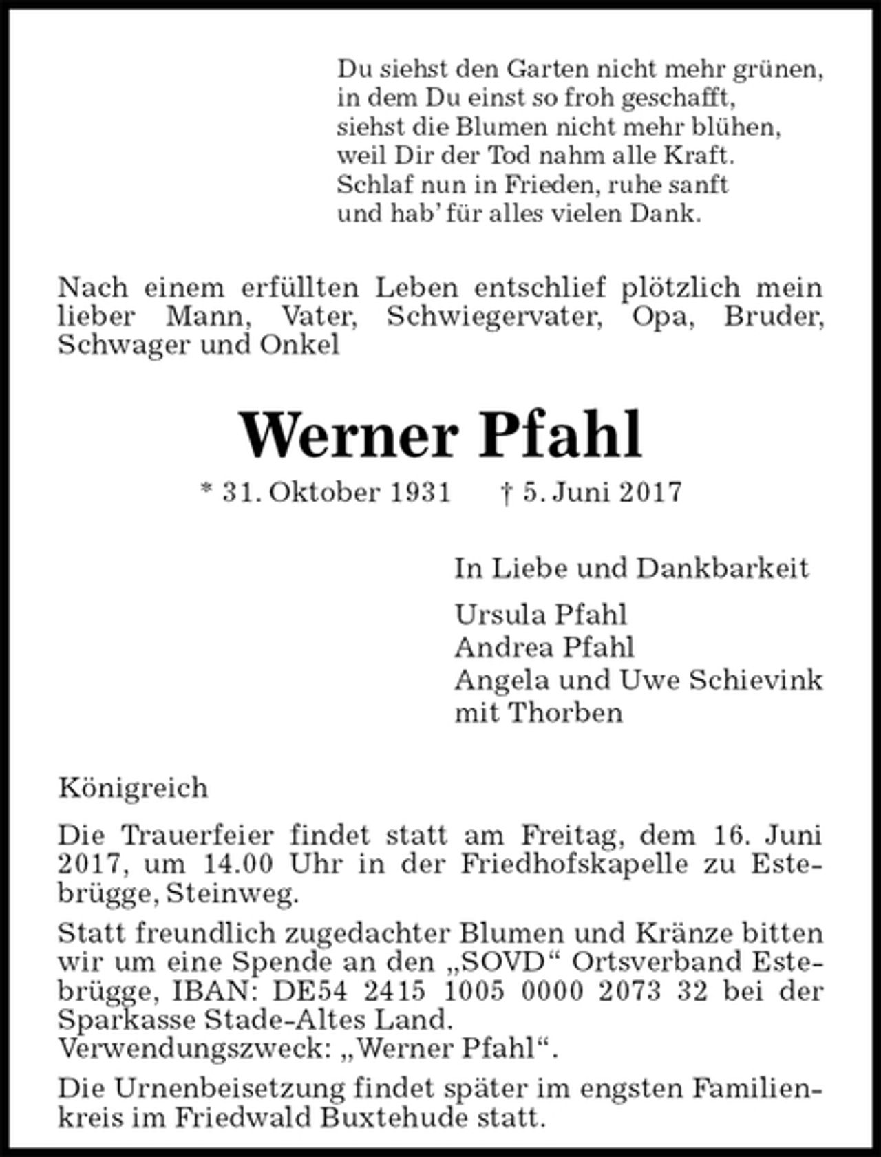 <p>Du siehst den Garten nicht mehr grünen,<br />in dem Du einst so froh geschafft,<br />siehst die Blumen nicht mehr blühen,<br />weil Dir der Tod nahm alle Kraft.<br />Schlaf nun in Frieden, ruhe sanft<br />und hab’ für alles vielen Dank.<br />Nach einem erfüllten Leben entschlief plötzlich mein lieber Mann, Vater, Schwiegervater, Opa, Bruder, Schwager und Onkel<br />Werner Pfahl<br />* 31. Oktober 1931 † 5. Juni 2017<br />In Liebe und Dankbarkeit<br />Ursula Pfahl<br />Andrea Pfahl<br />Angela und Uwe Schievink<br />mit Thorben<br />Königreich<br />Die Trauerfeier findet statt am Freitag, dem 16. Juni 2017, um 14.00 Uhr in der Friedhofskapelle zu Estebrügge, Steinweg.<br />Statt freundlich zugedachter Blumen und Kränze bitten wir um eine Spende an den „SOVD“ Ortsverband Estebrügge, IBAN: DE54 2415 1005 0000 2073 32 bei der Sparkasse Stade-Altes Land.<br />Verwendungszweck: „Werner Pfahl“.<br />Die Urnenbeisetzung findet später im engsten Familienkreis im Friedwald Buxtehude statt.</p>