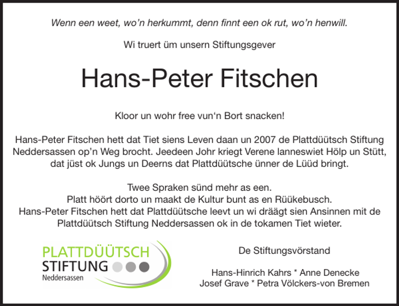 <p>Wenn een weet, wo'n herkummt, denn finnt een ok rut, wo'n henwill.</p><p>Wi truert üm unsern Stiftungsgever<br />Hans-Peter Fitschen<br />Kloor un wohr free vun'n Bort snacken!</p><p>Hans-Peter Fitschen hett dat Tiet siens Leven daan un 2007 de Plattdüütsch Stiftung Neddersassen op'n Weg brocht. Jeedeen Johr kriegt Verene lanneswiet Hölp un Stütt,<br />dat jüst ok Jungs un Deerns dat Plattdüütsche ünner de Lüüd bringt.</p><p>Twee Spraken sünd mehr as een.<br />Platt höört dorto un maakt de Kultur bunt as en Rüükebusch.<br />Hans-Peter Fitschen hett dat Plattdüütsche leevt un wi dräägt sien Ansinnen mit de Plattdüütsch Stiftung Neddersassen ok in de tokamen Tiet wieter.<br />De Stiftungsvörstand</p><p>Hans-Hinrich Kahrs * Anne Denecke<br />Josef Grave * Petra Völckers-von Bremen</p>