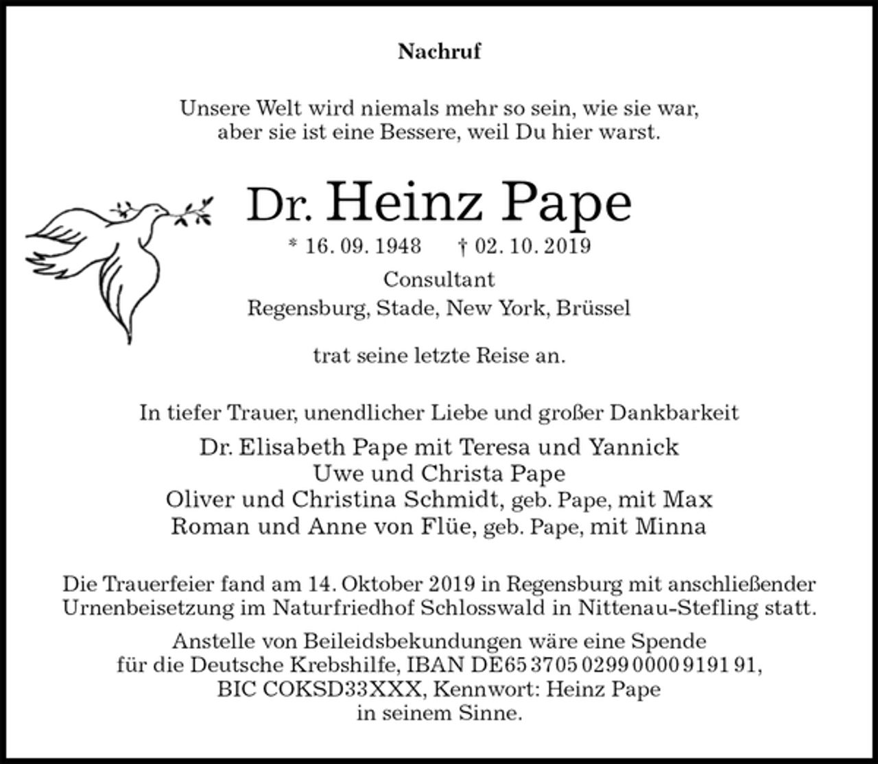<p>Nachruf<br />Unsere Welt wird niemals mehr so sein, wie sie war,<br />aber sie ist eine Bessere, weil Du hier warst.<br />Dr. Heinz Pape<br />* 16. 09. 1948 † 02. 10. 2019<br />Consultant<br />Regensburg, Stade, New York, Brüssel<br />trat seine letzte Reise an.<br />In tiefer Trauer, unendlicher Liebe und großer Dankbarkeit<br />Dr. Elisabeth Pape mit Teresa und Yannick<br />Uwe und Christa Pape<br />Oliver und Christina Schmidt, geb. Pape, mit Max<br />Roman und Anne von Flüe, geb. Pape, mit Minna<br />Die Trauerfeier fand am 14. Oktober 2019 in Regensburg mit anschließender<br />Urnenbeisetzung im Naturfriedhof Schlosswald in Nittenau-Stefling statt.<br />Anstelle von Beileidsbekundungen wäre eine Spende<br />für die Deutsche Krebshilfe, IBAN DE65 3705 0299 0000 9191 91,<br />BIC COKSD33XXX, Kennwort: Heinz Pape<br />in seinem Sinne.</p>