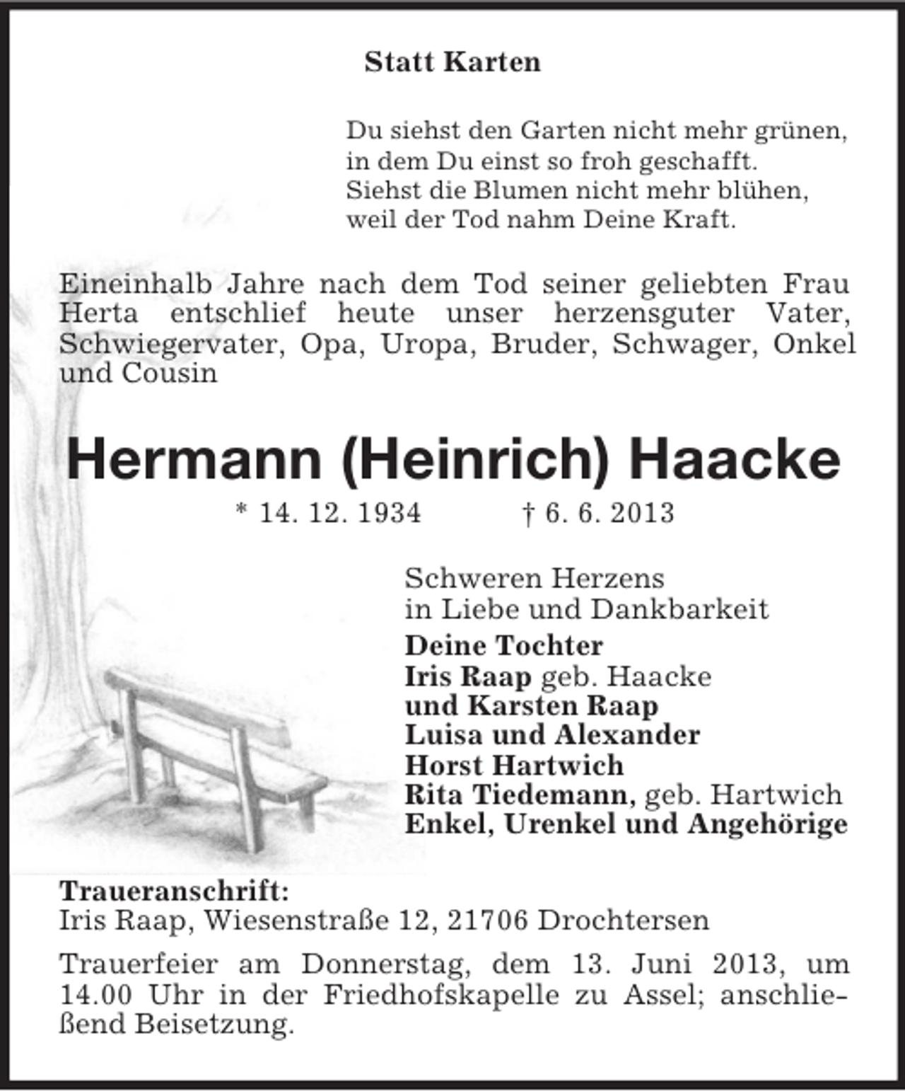 <p>Statt Karten<br />Du siehst den Garten nicht mehr grünen,<br />in dem Du einst so froh geschafft.<br />Siehst die Blumen nicht mehr blühen,<br />weil der Tod nahm Deine Kraft.</p><p>Eineinhalb Jahre nach dem Tod seiner geliebten Frau<br />Herta entschlief heute unser herzensguter Vater,<br />Schwiegervater, Opa, Uropa, Bruder, Schwager, Onkel<br />und Cousin</p><p>Hermann (Heinrich) Haacke<br />* 14. 12. 1934</p><p>† 6. 6. 2013</p><p>Schweren Herzens<br />in Liebe und Dankbarkeit<br />Deine Tochter<br />Iris Raap geb. Haacke<br />und Karsten Raap<br />Luisa und Alexander<br />Horst Hartwich<br />Rita Tiedemann, geb. Hartwich<br />Enkel, Urenkel und Angehörige<br />Traueranschrift:<br />Iris Raap, Wiesenstraße 12, 21706 Drochtersen<br />Trauerfeier am Donnerstag, dem 13. Juni 2013, um<br />14.00 Uhr in der Friedhofskapelle zu Assel; anschließend Beisetzung.</p>