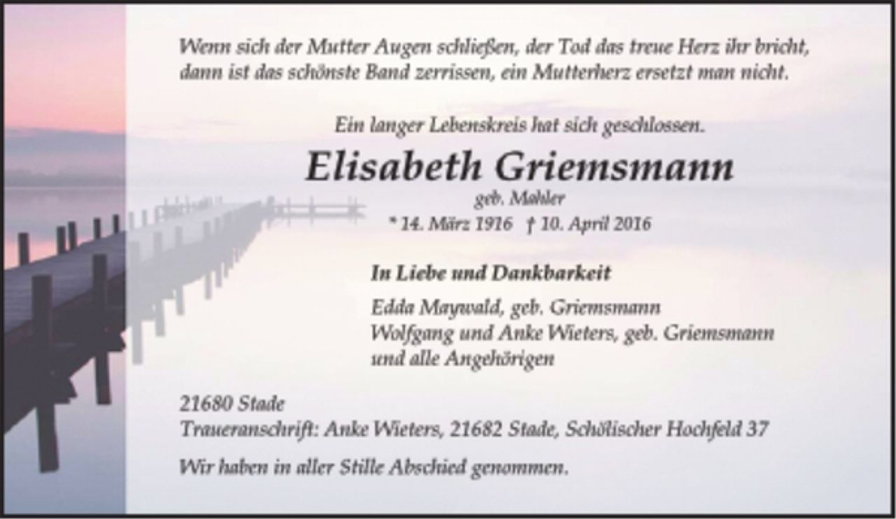 <p>Wenn sich der Mutter Augen schließen, der Tod das treue Herz ihr bricht,<br />dann ist das schönste Band zerrissen, ein Mutterherz ersetzt man nicht.<br />Ein langer Lebenskreis hat sich geschlossen.<br />Elisabeth Griemsmann<br />geb. Mahler<br />* 14. März 1916 † 10. April 2016<br />In Liebe und Dankbarkeit<br />Edda Maywald, geb. Griemsmann<br />Wolfgang und Anke Wieters, geb. Griemsmann<br />und alle Angehörigen<br />21680 Stade<br />Traueranschrift: Anke Wieters, 21682 Stade, Schölischer Hochfeld 37<br />Wir haben in aller Stille Abschied genommen.</p>