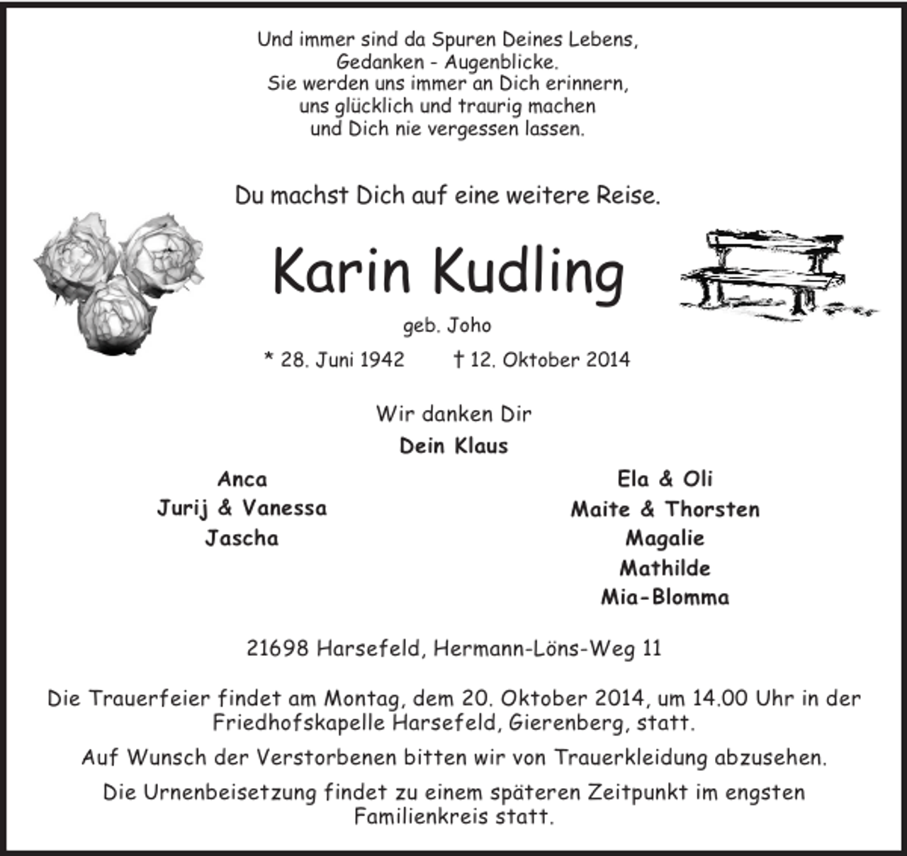<p>Und immer sind da Spuren Deines Lebens,<br />Gedanken - Augenblicke.<br />Sie werden uns immer an Dich erinnern,<br />uns glücklich und traurig machen<br />und Dich nie vergessen lassen.</p><p>Du machst Dich auf eine weitere Reise.</p><p>Karin Kudling<br />geb. Joho<br />* 28. Juni 1942 † 12. Oktober 2014<br />Wir danken Dir<br />Dein Klaus<br />Ela</p>