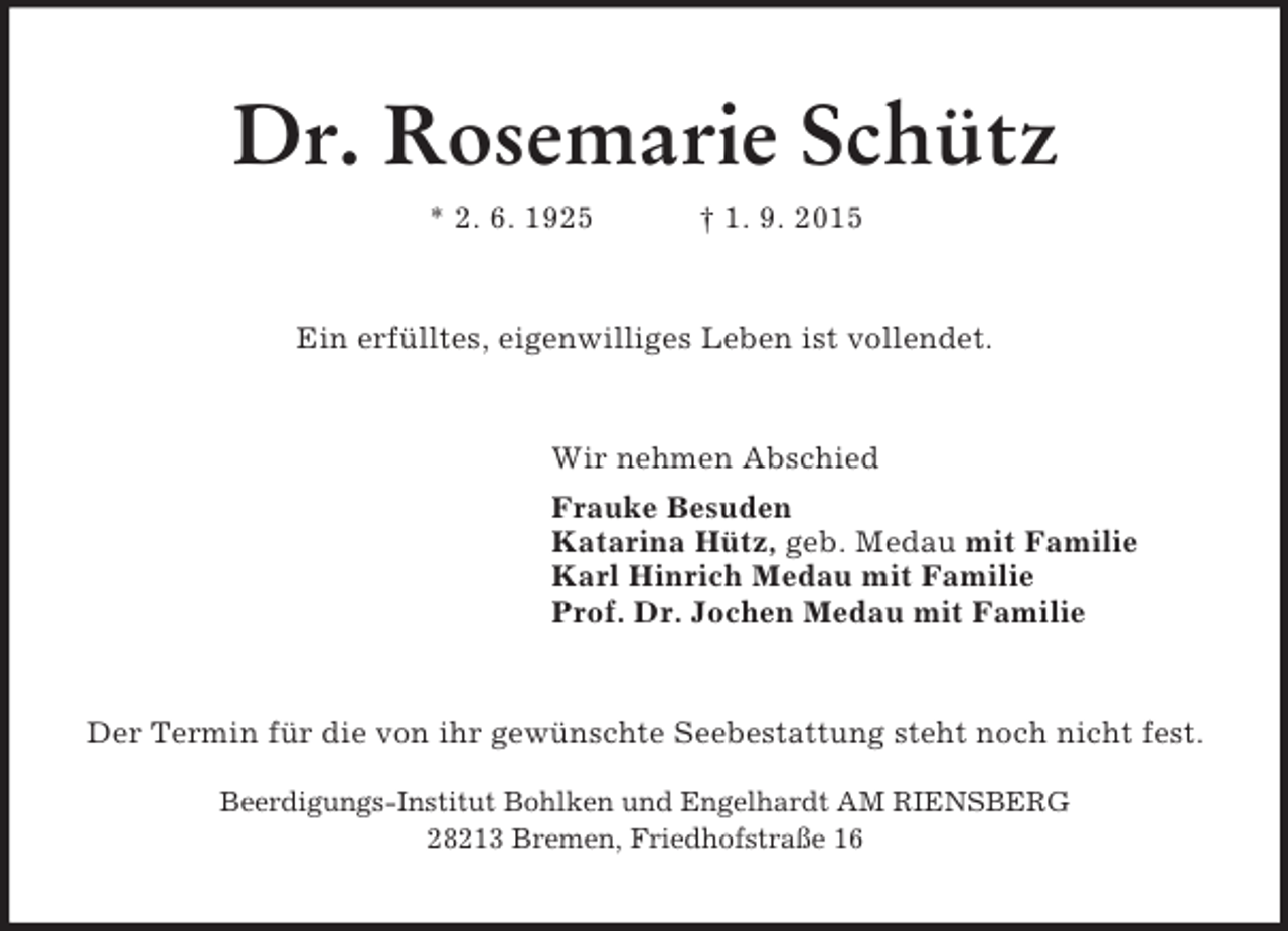 <p>Dr. Rosemarie Schütz<br />* 2. 6. 1925 † 1. 9. 2015<br />Ein erfülltes, eigenwilliges Leben ist vollendet.<br />Wir nehmen Abschied<br />Frauke Besuden<br />Katarina Hütz, geb. Medau mit Familie<br />Karl Hinrich Medau mit Familie<br />Prof. Dr. Jochen Medau mit Familie<br />Der Termin für die von ihr gewünschte Seebestattung steht noch nicht fest.</p><p>Beerdigungs-Institut Bohlken und Engelhardt AM RIENSBERG<br />28213 Bremen, Friedhofstraße 16</p>