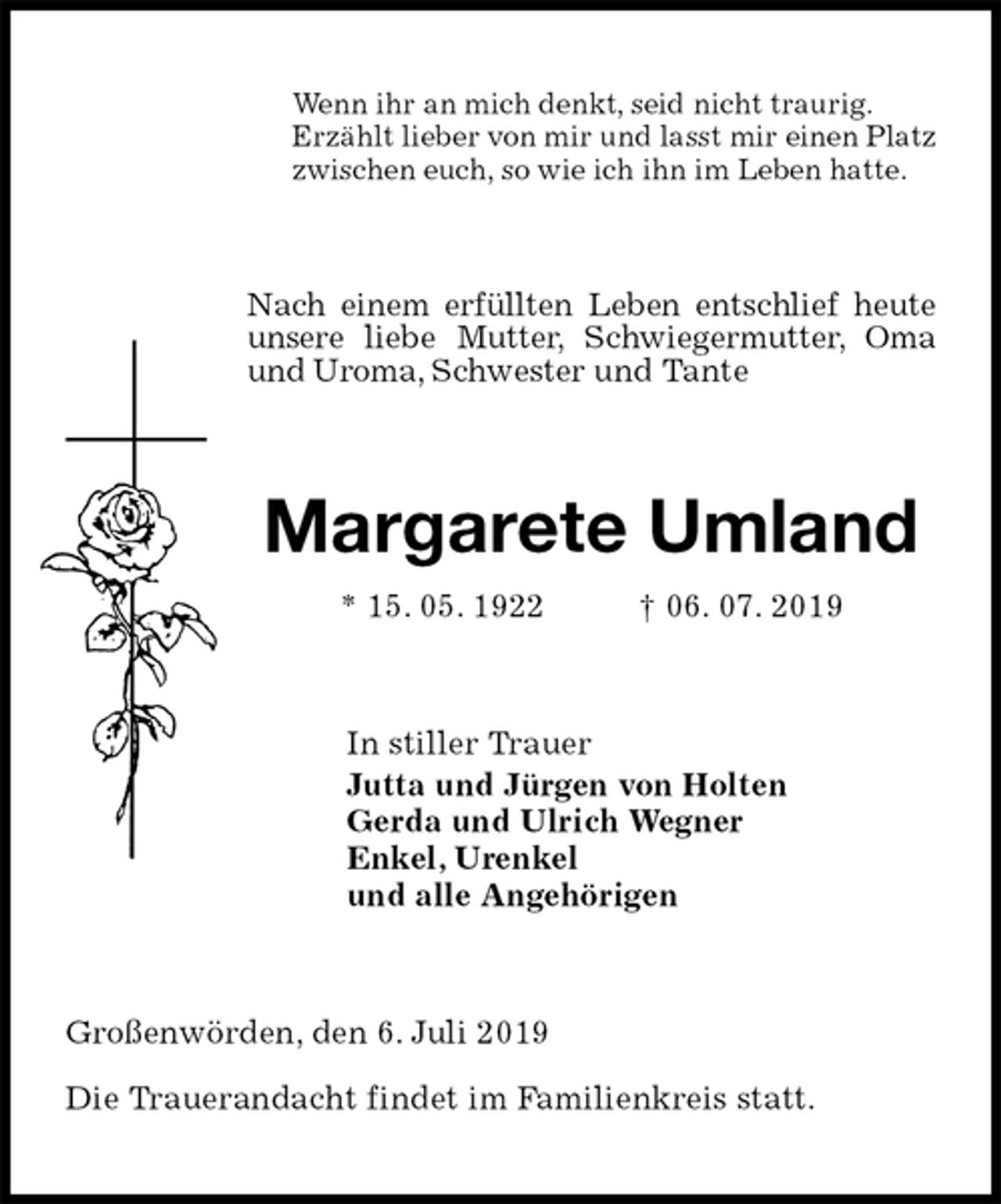<p>Wenn ihr an mich denkt, seid nicht traurig.<br />Erzählt lieber von mir und lasst mir einen Platz<br />zwischen euch, so wie ich ihn im Leben hatte.<br />Nach einem erfüllten Leben entschlief heute unsere liebe Mutter, Schwiegermutter, Oma und Uroma, Schwester und Tante<br />Margarete Umland<br />* 15. 05. 1922 † 06. 07. 2019<br />In stiller Trauer<br />Jutta und Jürgen von Holten<br />Gerda und Ulrich Wegner<br />Enkel, Urenkel<br />und alle Angehörigen<br />Großenwörden, den 6. Juli 2019</p>
<p>Die Trauerandacht findet im Familienkreis statt.</p>