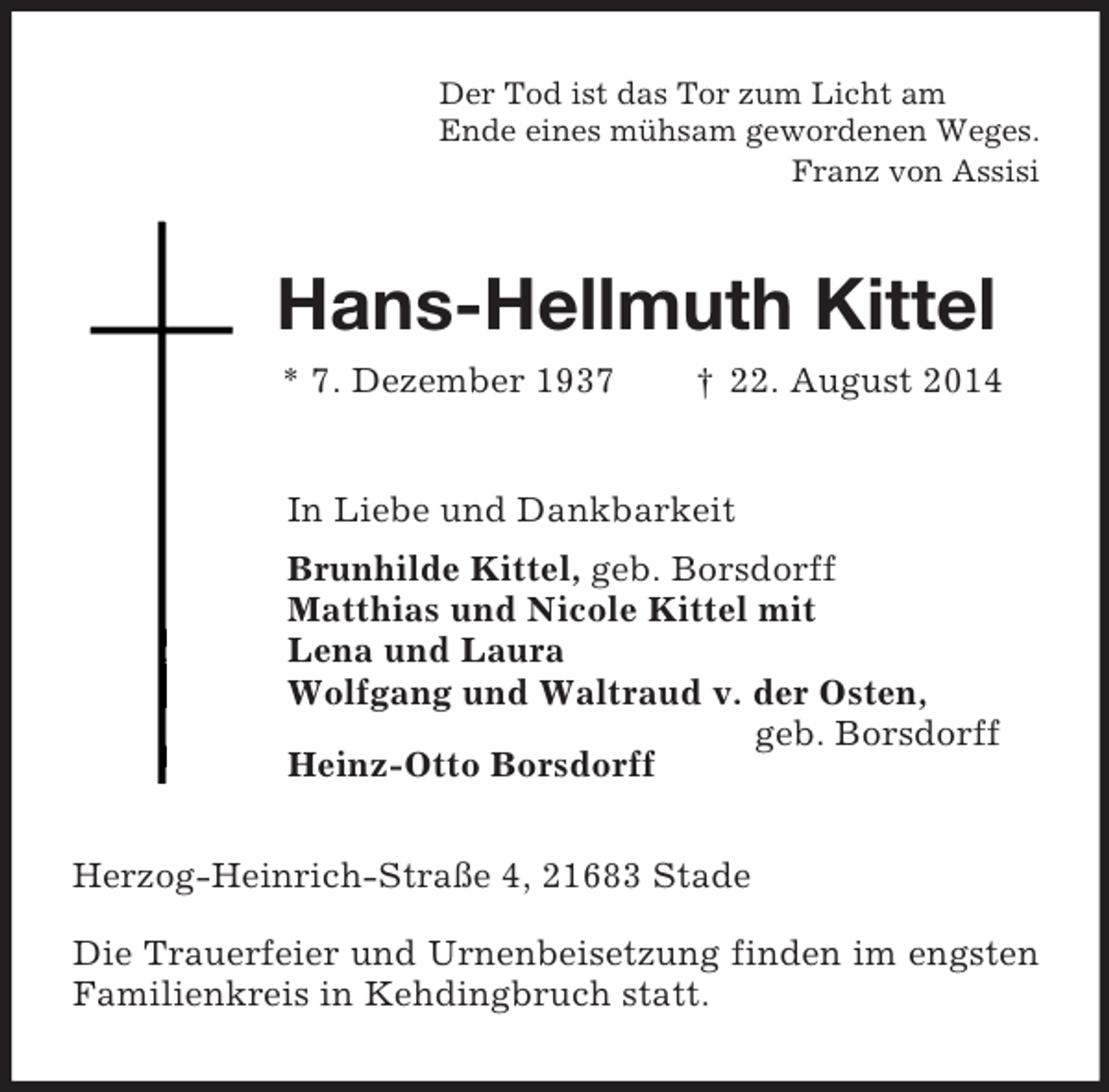 <p>Der Tod ist das Tor zum Licht am<br />Ende eines mühsam gewordenen Weges.<br />Franz von Assisi<br />Hans-Hellmuth Kittel<br />* 7. Dezember 1937 † 22. August 2014<br />In Liebe und Dankbarkeit<br />Brunhilde Kittel, geb. Borsdorff<br />Matthias und Nicole Kittel mit<br />Lena und Laura<br />Wolfgang und Waltraud v. der Osten,<br />geb. Borsdorff<br />Heinz-Otto Borsdorff<br />Herzog-Heinrich-Straße 4, 21683 Stade</p><p>Die Trauerfeier und Urnenbeisetzung finden im engsten Familienkreis in Kehdingbruch statt.</p>