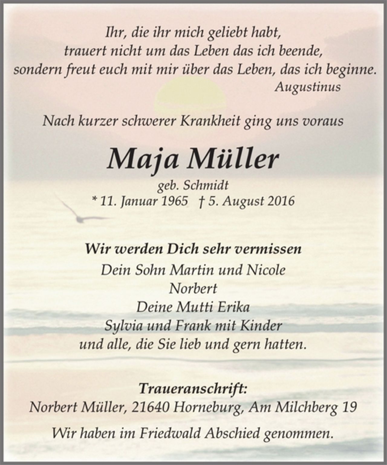 <p>Wir werden Dich sehr vermissen<br />geb. Schmidt<br />* 11. Januar 1965 † 5. August 2016<br />Dein Sohn Martin und Nicole<br />Norbert<br />Deine Mutti Erika<br />Sylvia und Frank mit Kinder<br />und alle, die Sie lieb und gern hatten.<br />Maja Müller<br />Ihr, die ihr mich geliebt habt,<br />trauert nicht um das Leben das ich beende,<br />sondern freut euch mit mir über das Leben, das ich beginne.<br />Augustinus<br />Traueranschrift:<br />Norbert Müller, 21640 Horneburg, Am Milchberg 19<br />Wir haben im Friedwald Abschied genommen.<br />Nach kurzer schwerer Krankheit ging uns voraus</p>