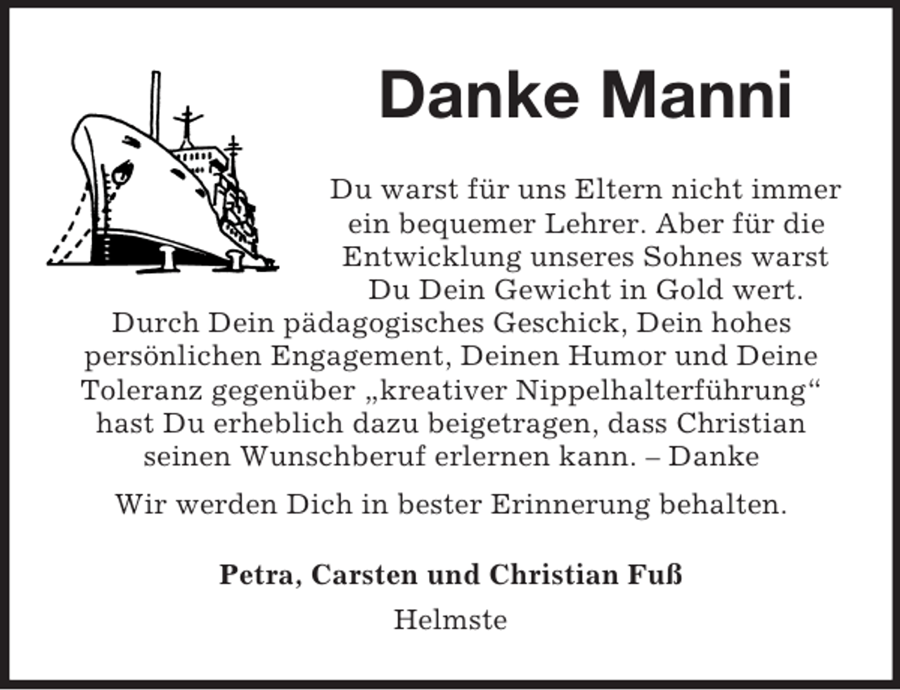 <p>Danke Manni<br />Du warst für uns Eltern nicht immer<br />ein bequemer Lehrer. Aber für die<br />Entwicklung unseres Sohnes warst<br />Du Dein Gewicht in Gold wert.<br />Durch Dein pädagogisches Geschick, Dein hohes<br />persönlichen Engagement, Deinen Humor und Deine<br />Toleranz gegenüber „kreativer Nippelhalterführung“<br />hast Du erheblich dazu beigetragen, dass Christian<br />seinen Wunschberuf erlernen kann. – Danke<br />Wir werden Dich in bester Erinnerung behalten.<br />Petra, Carsten und Christian Fuß<br />Helmste</p>
