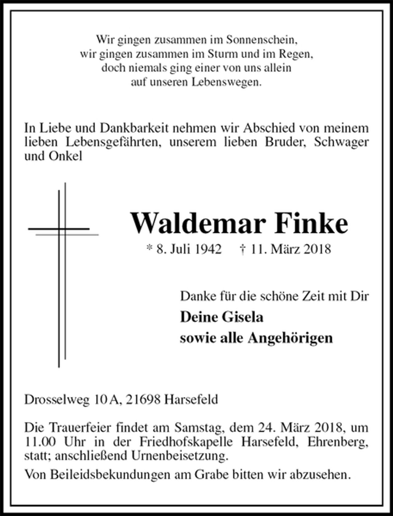 <p>Wir gingen zusammen im Sonnenschein,<br />wir gingen zusammen im Sturm und im Regen,<br />doch niemals ging einer von uns allein<br />auf unseren Lebenswegen.<br />In Liebe und Dankbarkeit nehmen wir Abschied von meinem lieben Lebensgefährten, unserem lieben Bruder, Schwager und Onkel</p><p>Waldemar Finke<br />* 8. Juli 1942 † 11. März 2018<br />Danke für die schöne Zeit mit Dir<br />Deine Gisela<br />sowie alle Angehörigen</p><p>Drosselweg 10 A, 21698 Harsefeld</p><p>Die Trauerfeier findet am Samstag, dem 24. März 2018, um 11.00 Uhr in der Friedhofskapelle Harsefeld, Ehrenberg, statt; anschließend Urnenbeisetzung.<br />Von Beileidsbekundungen am Grabe bitten wir abzusehen.</p>