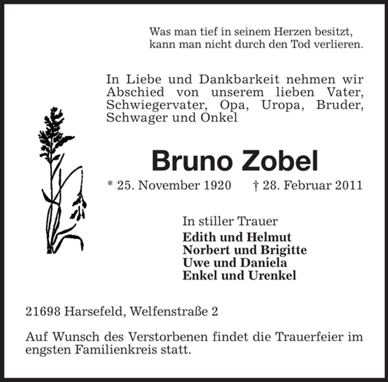 <p>Was man tief in seinem Herzen besitzt,<br />kann man nicht durch den Tod verlieren.<br />In Liebe und Dankbarkeit nehmen wir Abschied von unserem lieben Vater, Schwiegervater, Opa, Uropa, Bruder, Schwager und Onkel<br />Bruno Zobel<br />* 25. November 1920 † 28. Februar 2011<br />In stiller Trauer<br />Edith und Helmut<br />Norbert und Brigitte<br />Uwe und Daniela<br />Enkel und Urenkel<br />21698 Harsefeld, Welfenstraße 2</p><p>Auf Wunsch des Verstorbenen findet die Trauerfeier im engsten Familienkreis statt.</p>