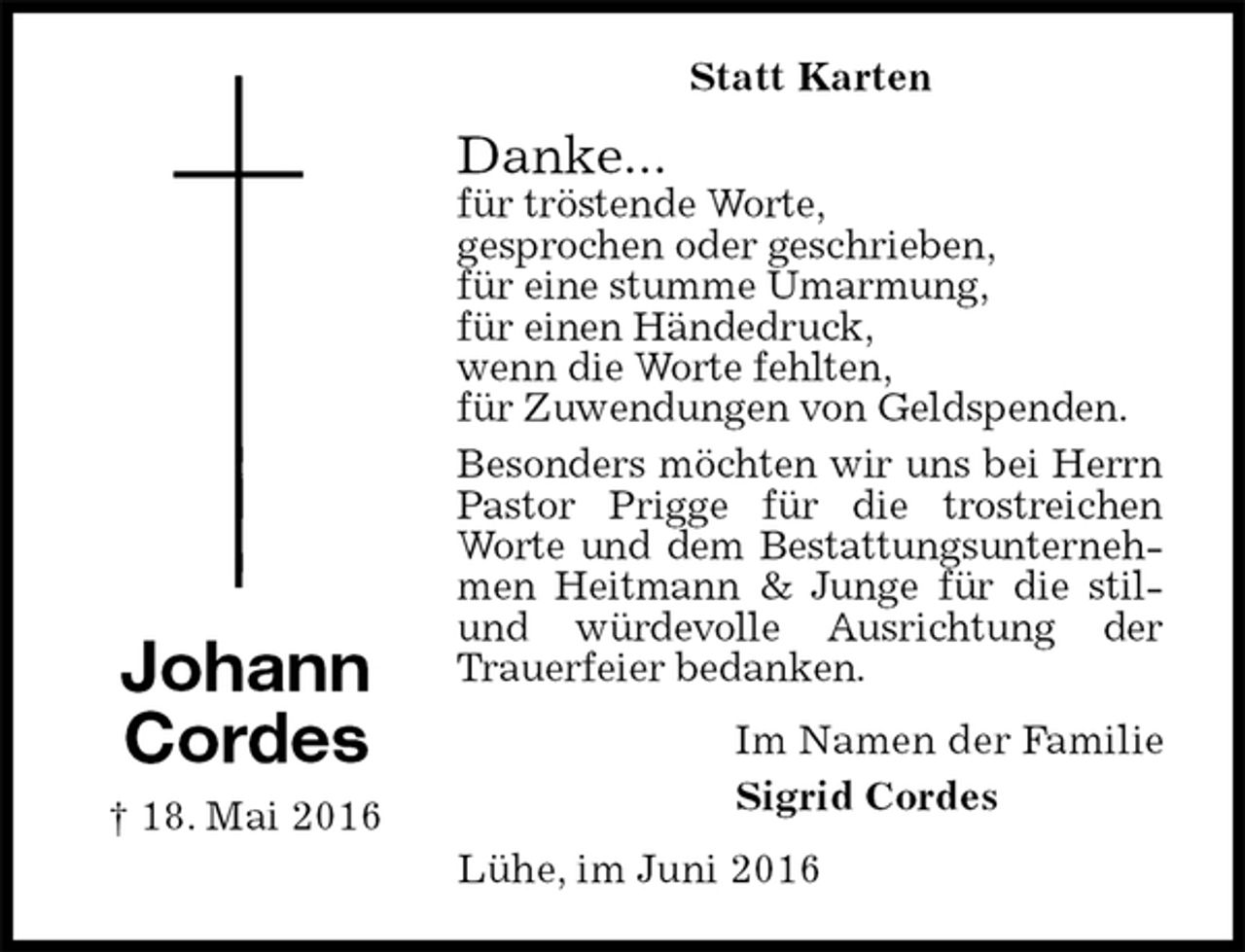 <p>Statt Karten<br />Danke...<br />für tröstende Worte,<br />gesprochen oder geschrieben,<br />für eine stumme Umarmung,<br />für einen Händedruck,<br />wenn die Worte fehlten,<br />für Zuwendungen von Geldspenden.<br />Besonders möchten wir uns bei Herrn Pastor Prigge für die trostreichen Worte und dem Bestattungsunternehmen Heitmann &amp; Junge für die stil- und würdevolle Ausrichtung der Trauerfeier bedanken.<br />Im Namen der Familie<br />Sigrid Cordes<br />Lühe, im Juni 2016<br />Johann<br />Cordes<br />† 18. Mai 2016</p>