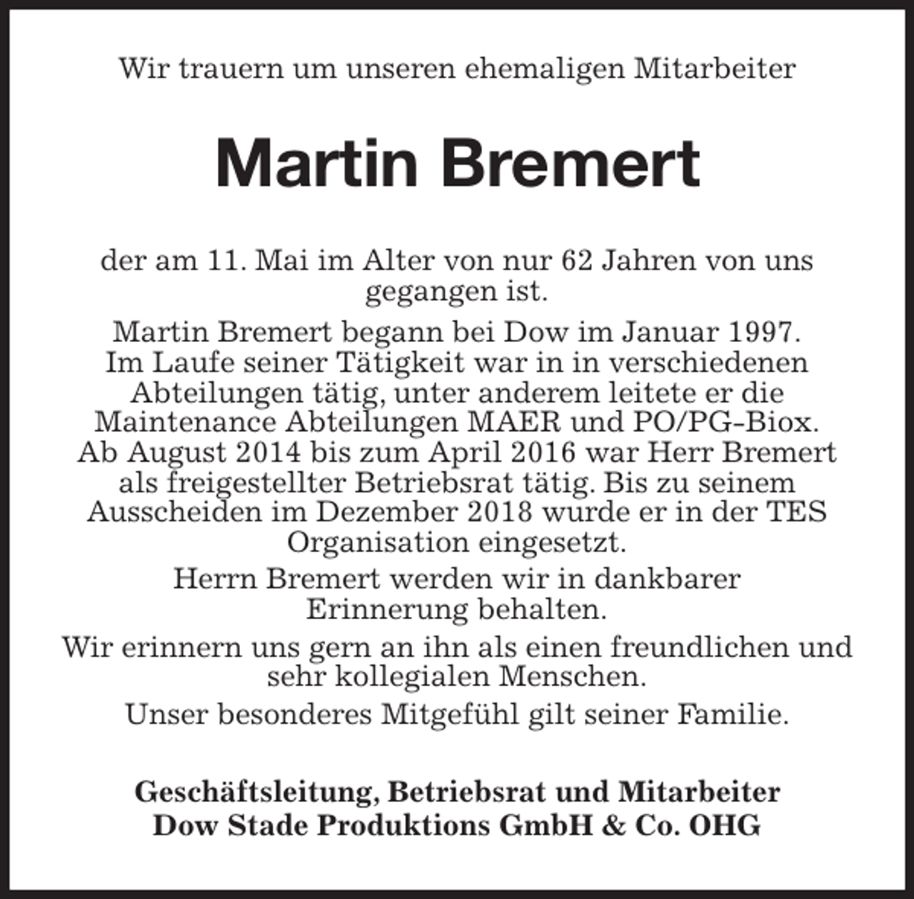 <p>Wir trauern um unseren ehemaligen Mitarbeiter<br />Martin Bremert<br />der am 11. Mai im Alter von nur 62 Jahren von uns<br />gegangen ist.<br />Martin Bremert begann bei Dow im Januar 1997.<br />Im Laufe seiner Tätigkeit war in in verschiedenen<br />Abteilungen tätig, unter anderem leitete er die<br />Maintenance Abteilungen MAER und PO/PG-Biox.<br />Ab August 2014 bis zum April 2016 war Herr Bremert als freigestellter Betriebsrat tätig. Bis zu seinem<br />Ausscheiden im Dezember 2018 wurde er in der TES Organisation eingesetzt.<br />Herrn Bremert werden wir in dankbarer<br />Erinnerung behalten.<br />Wir erinnern uns gern an ihn als einen freundlichen und sehr kollegialen Menschen.<br />Unser besonderes Mitgefühl gilt seiner Familie.<br />Geschäftsleitung, Betriebsrat und Mitarbeiter<br />Dow Stade Produktions GmbH &amp; Co. OHG</p>